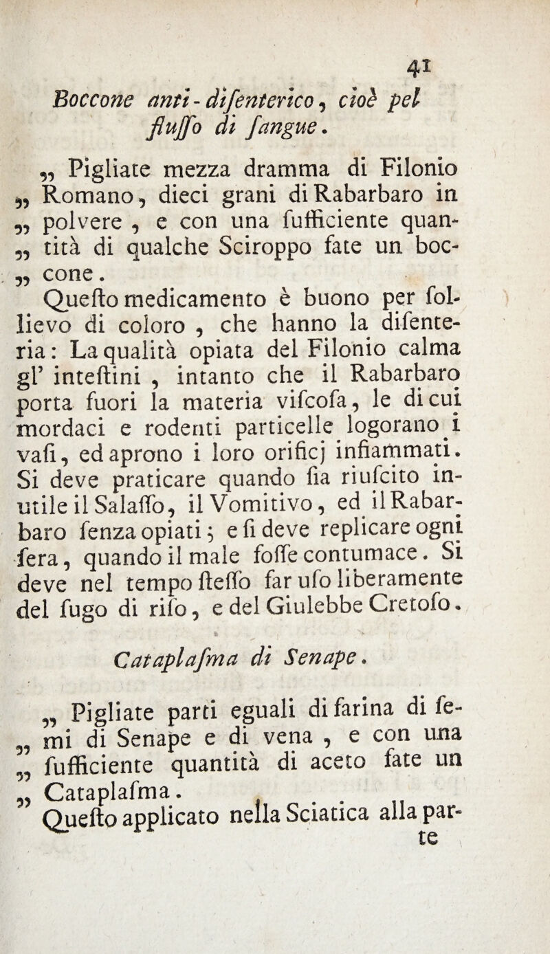 Boccone anti - difenterico, cioè pel JlujJ'o di /angue. „ Pigliate mezza dramma di Filonio ,, Romano , dieci grani di Rabarbaro in „ polvere , e con una (ufficiente quan- ,, tità di qualche Sciroppo fate un boc- „ cone. Quello medicamento è buono per fol- lievo di coloro , che hanno la difente- ria: La qualità opiata del Filonio calma gl’ intellini , intanto che il Rabarbaro porta fuori la materia vifcofa, le di cui mordaci e rodenti particelle logorano, i vali, ed aprono i loro orificj infiammati. Si deve praticare quando fia riufcito in¬ utile il Salalfo., il Vomitivo, ed il Rabar¬ baro fenza opiati ; e fi deve replicare ogni fera, quando il male folle contumace. Si deve nel tempo ftelfo far ufo liberamente del fugo di rito, e del Giulebbe Cretofo. fc S f * ( Cataplafma di Senape. „ Pigliate parti eguali di farina di fe- „ mi di Senape e di vena , e con una „ Efficiente quantità di aceto fate un „ Cataplafma. .... Quefto applicato nella Sciatica alla par¬ te