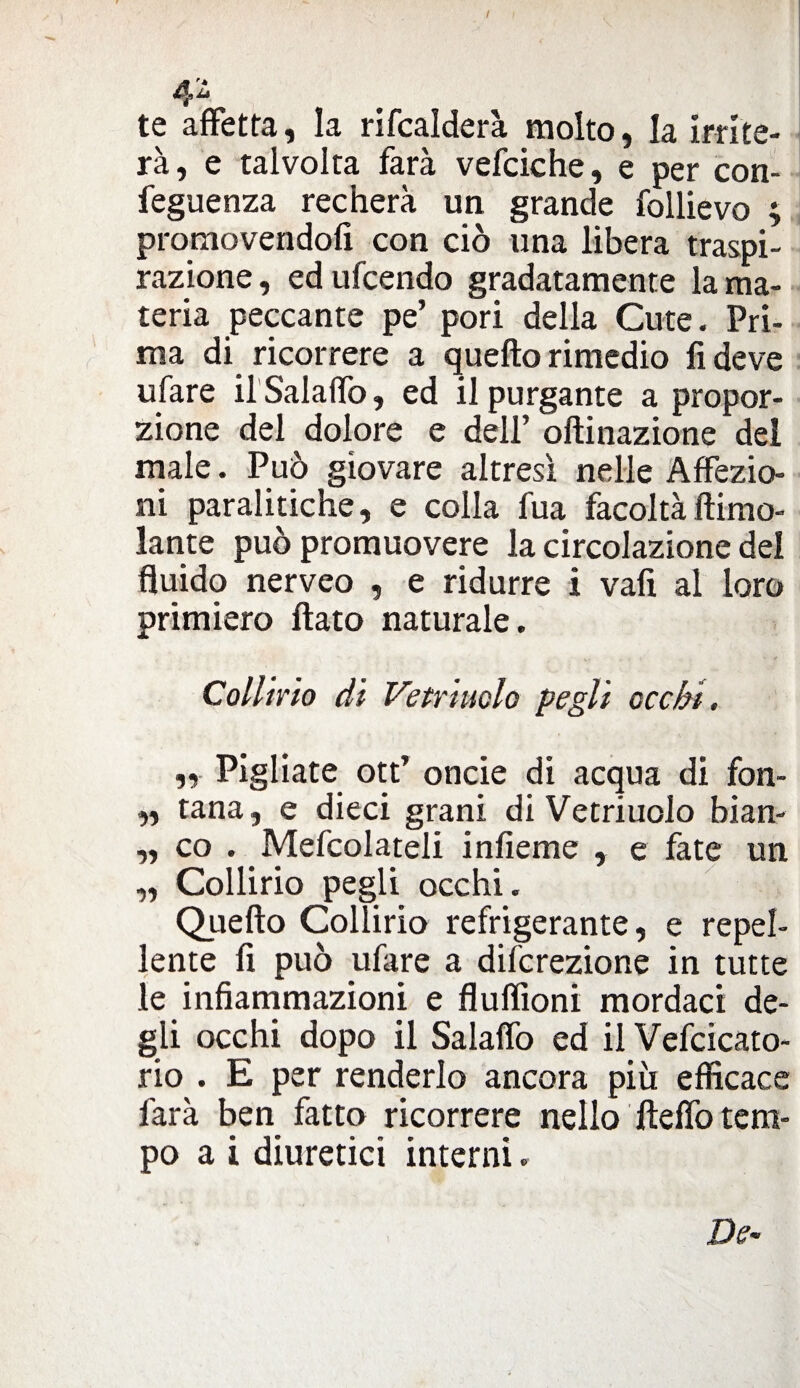 te affetta, la rifcalderà molto, la irrite¬ rà, e talvolta farà vefciche, e per con feguenza recherà un grande follievo ; promovendo!! con ciò una libera traspi¬ razione, edufcendo gradatamente la ma¬ teria peccante pe’ pori della Cute. Pri¬ ma di ricorrere a quello rimedio fi deve ufare il Salaffo, ed il purgante a propor¬ zione del dolore e dell’ ofìinazione del male. Può giovare altresì nelle Affezio¬ ni paralitiche, e colla fua facoltàllimo- lante può promuovere la circolazione del fluido nerveo , e ridurre i vali al loro primiero flato naturale. Collirio di Vetriuclo pegli occhi. „ Pigliate ott’ onde di acqua di fon- „ tana, e dieci grani di Vetriuolo bian- „ co . Mefcolateli inlieme , e fate un „ Collirio pegli occhi. Quello Collirio refrigerante, e repel¬ lente fi può ufare a difcrezione in tutte le infiammazioni e fluflìoni mordaci de¬ gli occhi dopo il Salaffo ed il Vefcicato- rio . E per renderlo ancora più efficace farà ben fatto ricorrere nello ftelfo tem¬ po a i diuretici interni. De-