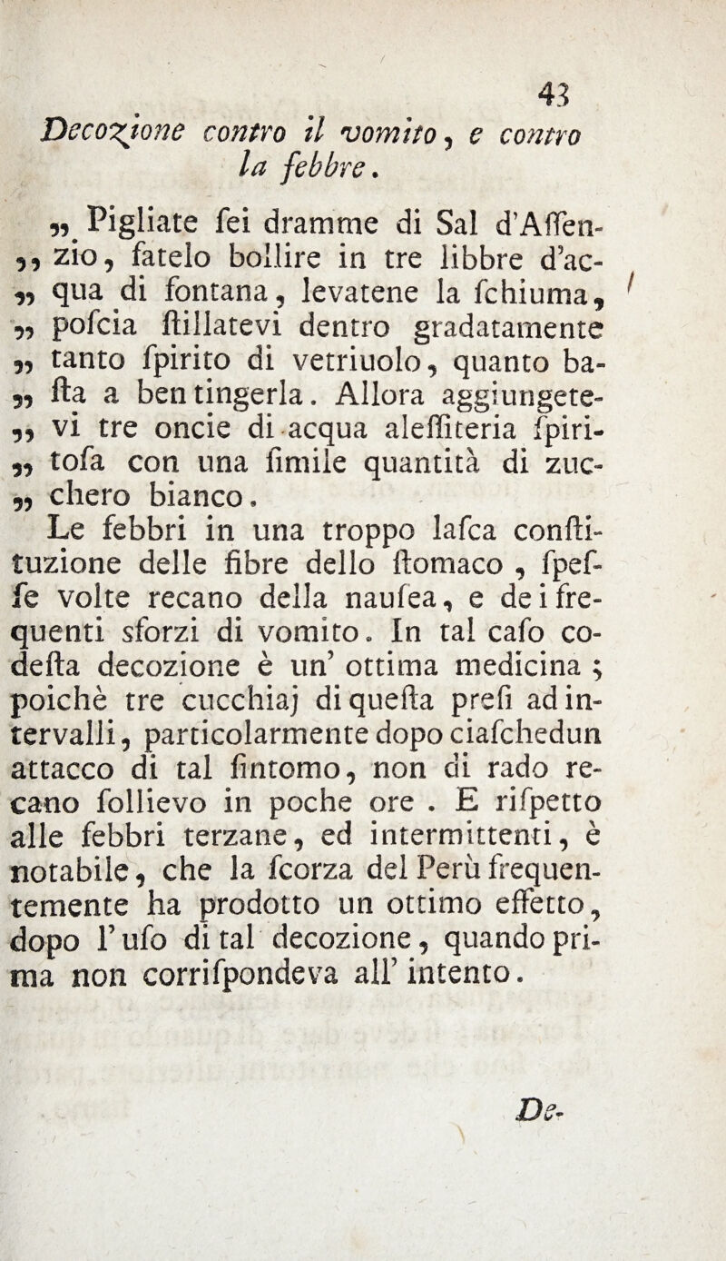 / 4.? Decozione contro il vomito, e contro la febbre. „ Pigliate fei dramme di Sai d’Alfen- ,, zio, fatelo bollire in tre libbre d’ac- ,, qua di fontana, levatene la fchiuma, ! „ pofcia ftillatevi dentro gradatamente „ tanto fpirito di vetriuolo, quanto ba- „ fta a ben tingerla. Allora aggiungete- „ vi tre onde di acqua aleffiteria fpiri- „ tofa con una fintile quantità di zuc- „ chero bianco. Le febbri in una troppo lafca confti- tuzione delle fibre dello filomaco , fpef- fe volte recano della naufea, e de i fre¬ quenti sforzi di vomito. In tal cafo co¬ de fta decozione è un’ ottima medicina ; poiché tre cucchiai di quella prefi ad in¬ tervalli , particolarmente dopo ciafchedun attacco di tal fintomo, non di rado re¬ cano follievo in poche ore . E rifpetto alle febbri terzane, ed intermittenti, è notabile, che la fcorza del Perù frequen¬ temente ha prodotto un ottimo effetto, dopo l’ufo di tal decozione, quando pri¬ ma non corrifpondeva all’intento.