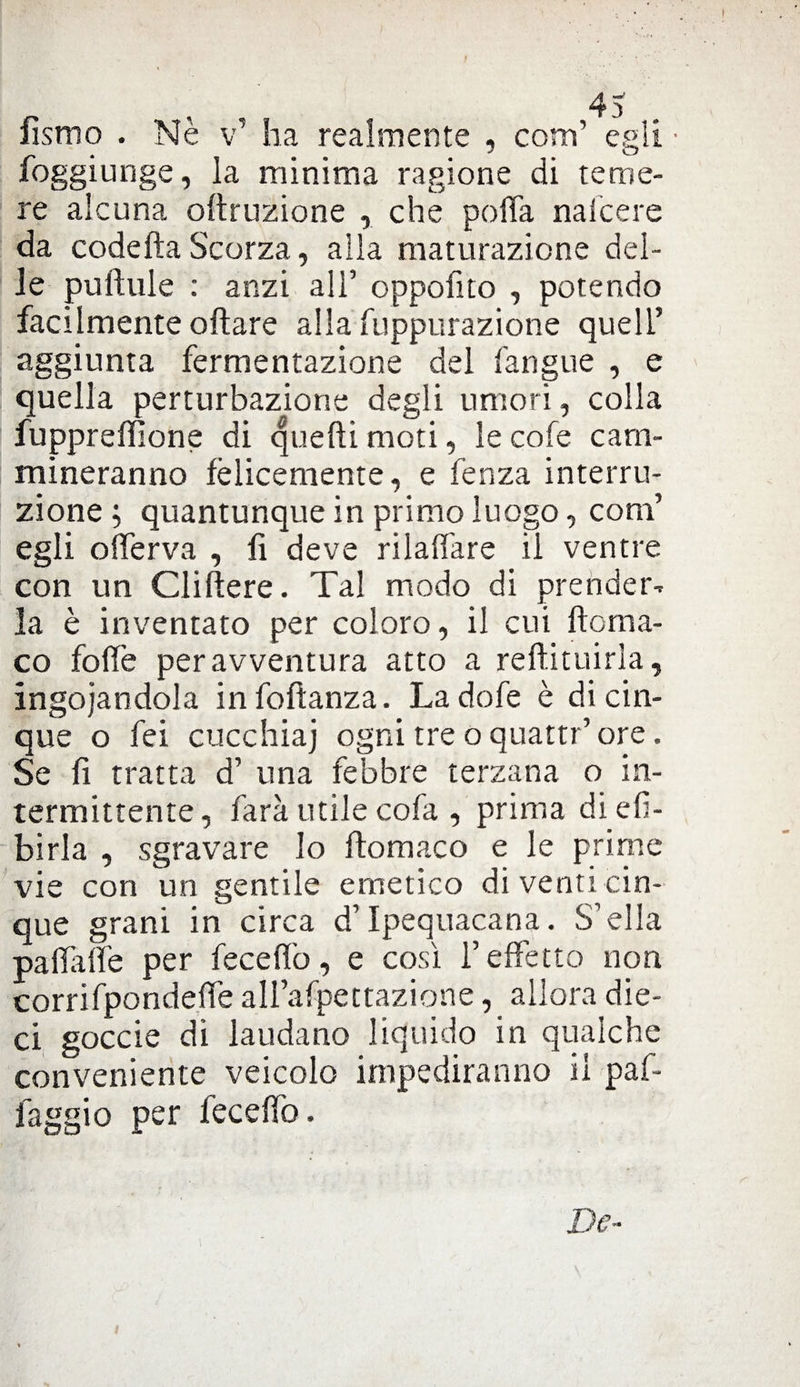 forno . Nè v’ ha realmente , coni egli ■ foggiunge, la minima ragione di teme¬ re alcuna oltruzione , che poffa naicere da codefta Scorza, alla maturazione del¬ le pulitile : anzi all’ oppofito , potendo facilmente oliare alla fuppurazione quell5 aggiunta fermentazione del fangne , e quella perturbazione degli umori, colla fuppreffione di quelli moti, le cofe cam¬ mineranno felicemente, e fenza interru¬ zione; quantunque in primo luogo, coni’ egli offerva , fi deve rilavare il ventre con un Cliftere. Tal modo di prender-, la è inventato per coloro, il cui ftcrna- co fofife per avventura atto a reftituirla, ingoiandola infollanza. Ladofe è di cin¬ que o fei cucchiai ogni tre o quattr5 ore. Se fi tratta d’ una febbre terzana o in¬ termittente, farà utile cofa , prima dieli- birla , sgravare lo llomaco e le prime vie con un gentile emetico di venti cin¬ que grani in circa d5 Ipequacana. S’ella palla fle per fece fio, e così l’effetto non corrifpondeffe aH’afpettazione, allora die¬ ci goccie di laudano liquido in qualche conveniente veicolo impediranno il paf- faggio per feceffo. Dc~