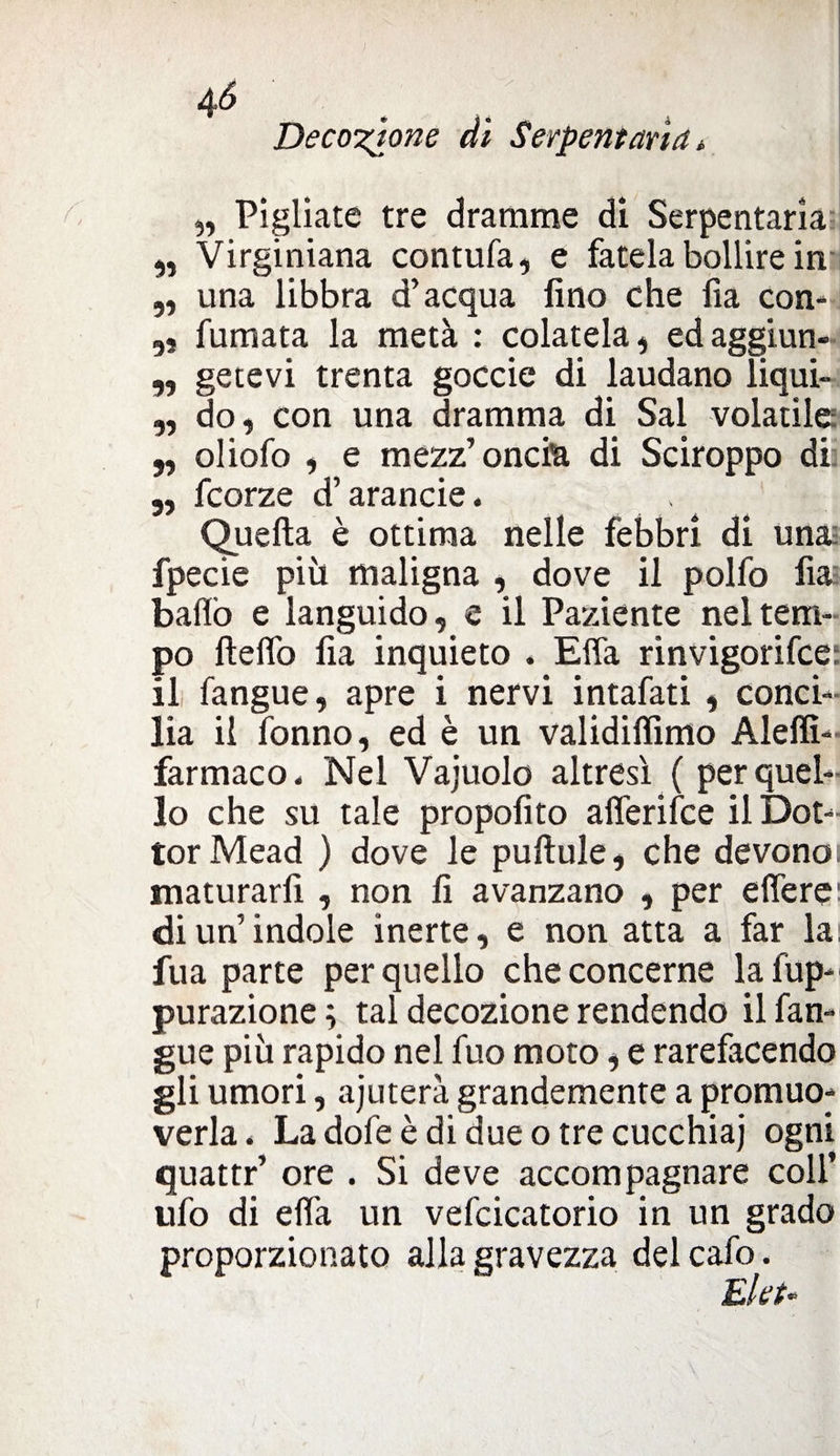 Decozione di Serpentari a » „ Pigliate tre dramme dì Serpentari ,, Virginiana contufa, e fatela bollire in „ una libbra d’acqua fino che fia con* „ fumata la metà : colatela, edaggiun- ,, getevi trenta goccie di laudano liqui- „ do, con una dramma di Sai volatile ,, oliofo , e mezz’oncia di Sciroppo di „ fcorze d’arancie. Quella è ottima nelle febbri di un& fpecie piìi maligna , dove il polfo fia ballò e languido, e il Paziente nel tem¬ po ftelfo fia inquieto . Effa rinvigorire: il fangue, apre i nervi intafati , conci¬ lia il fonno, ed è un validifiimo Aleffi- farmaco. Nel Vajuolo altresì ( per quel¬ lo che su tale propolito alferifce il Dot¬ tor Mead ) dove le pulìule, che devono maturarfi , non fi avanzano , per e fiere' di un’indole inerte, e non atta a far la fua parte per quello che concerne lafup- purazione ; tal decozione rendendo il fan¬ gue più rapido nel fuo moto, e rarefacendo gli umori, ajuterà grandemente a promuo¬ verla, La dofe è di due o tre cucchiai ogni quattr’ ore . Si deve accompagnare coll’ ufo di effa un vefcicatorio in un grado proporzionato alla gravezza delcafo. Elei«