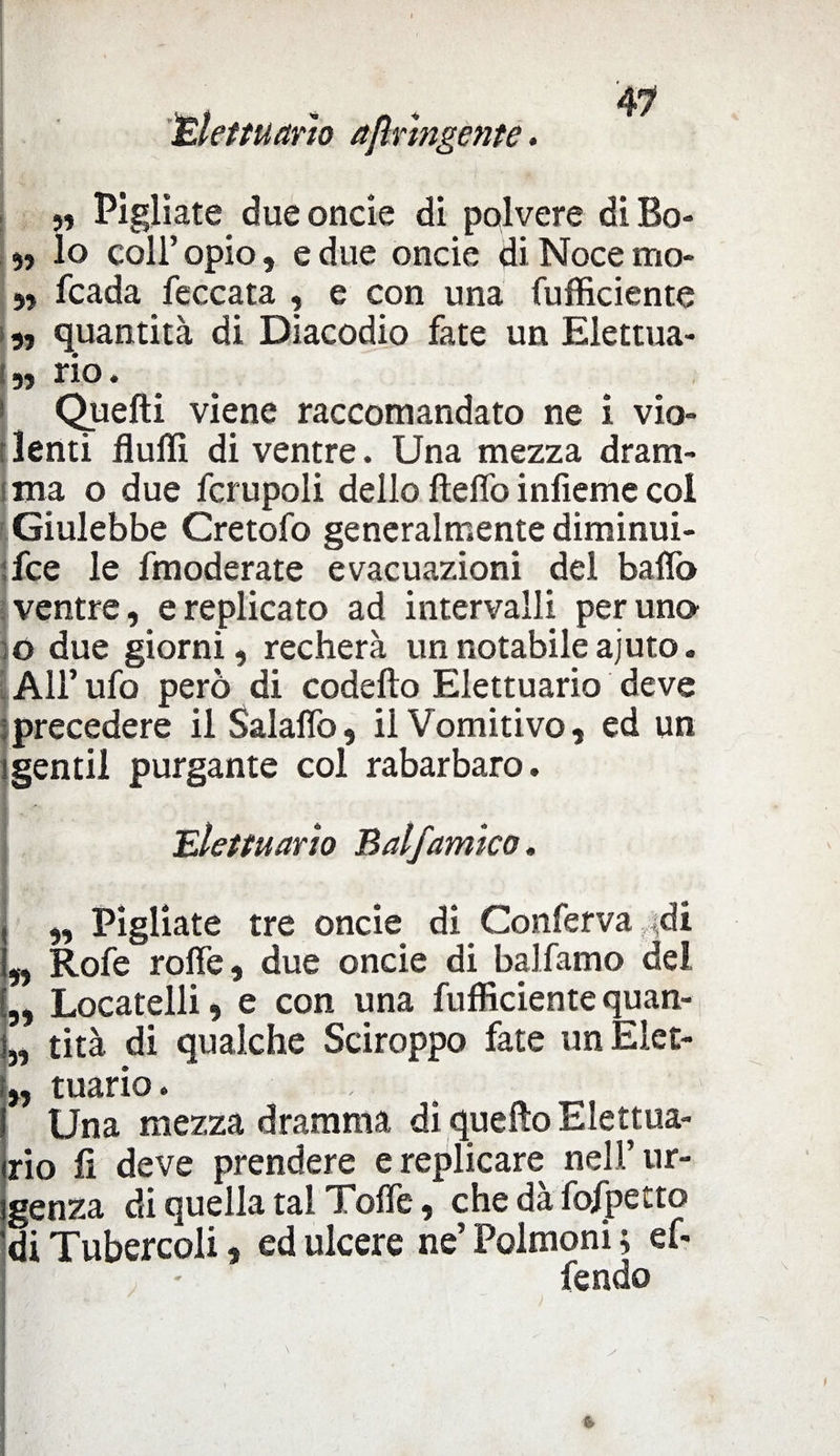 JElettuario ajìrmgente. T. 1 • I „ Pigliate due onde di polvere di Bo- 5) lo coll’ opio, e due oncie di Noce mo- „ fcada feccata , e con una (ufficiente „ quantità di Diacodio fate un Elettua- „ rio. Quelli viene raccomandato ne i vio¬ lenti fluffi di ventre. Una mezza dram¬ ma o due fcrupoli dello lìdio inlieme col Giulebbe Cretofo generalmente diminui- fce le fmoderate evacuazioni del baffo ventre, e replicato ad intervalli per uno o due giorni, recherà un notabile ajuto. All’ufo però di codelto Elettuario deve precedere il Salaffo, il Vomitivo, ed un gentil purgante col rabarbaro. 'Elettuario Balfamico. „ Pigliate tre oncie di Conferva ,di „ Rofe roffe, due oncie di balfamo del Locatelli, e con una fufficiente quan- „ tità di qualche Sciroppo fate un Elet- „ tuario. -, Una mezza dramma di quello Elettua¬ rio fi deve prendere e replicare nell’ur¬ genza di quella tal Toffe, che dà fofpetto di Tubercoli, ed ulcere ne’ Polmoni ; ef¬ fe ndo