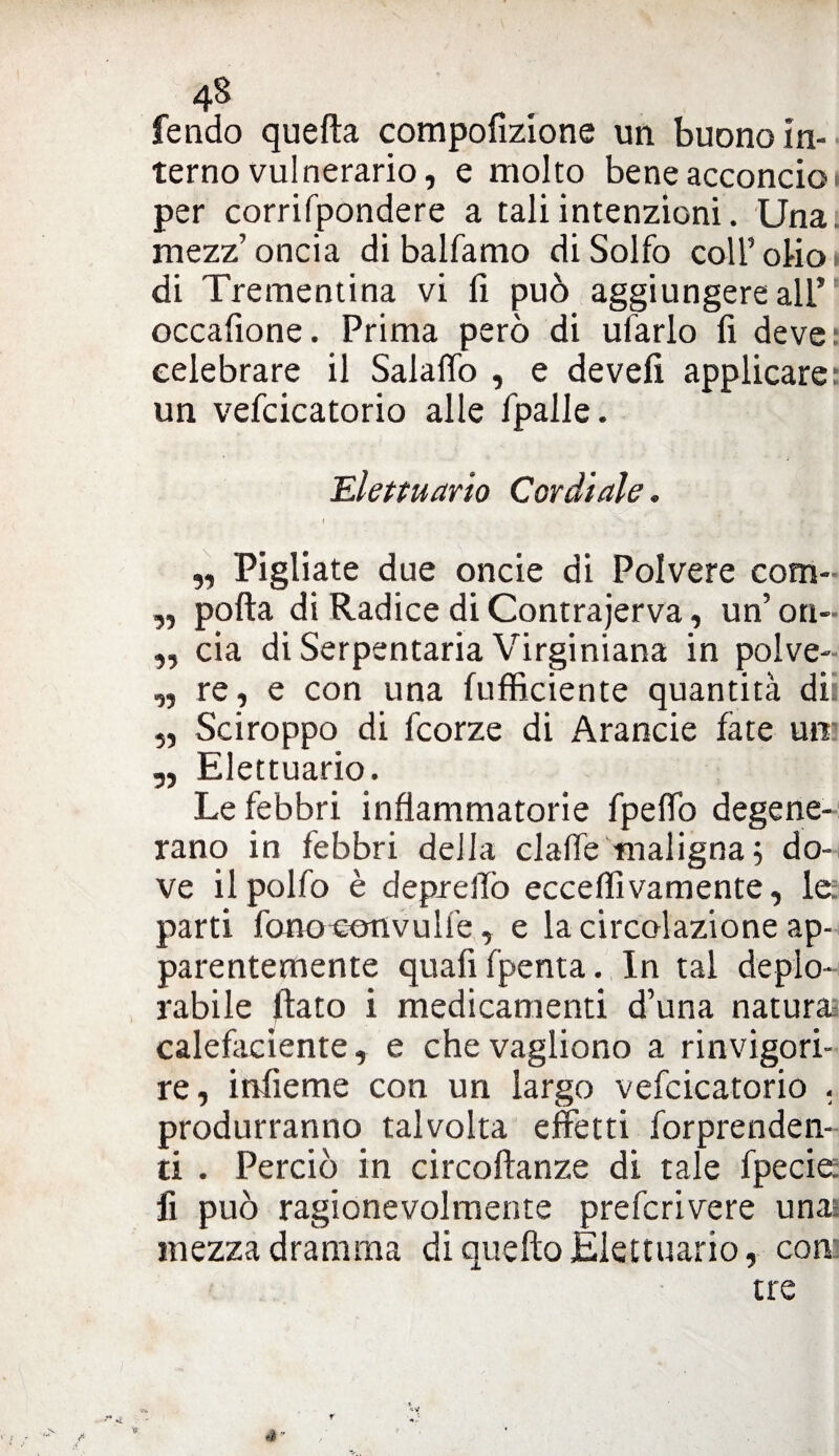 fendo quella compofizione un buono in¬ terno vulnerario, e molto bene acconcio i per corrifpondere a tali intenzioni. Una. mezz’oncia di balfamo di Solfo coll5olio» di Trementina vi fi può aggiungere all’ occafione. Prima però di ufarlo fi deve: celebrare il Salaflò , e de veli applicare: un vefcicatorio alle fpalle. Elettuario Cordiale. „ Pigliate due oncie di Polvere com- ,, polla di Radice di Contrajerva, un’ on- „ eia di Serpentaria Virginiana in polve- ,, re, e con una (ufficiente quantità dii „ Sciroppo di feorze di Arancie fate uni ,, Elettuario. Le febbri infiammatorie fpefiò degene¬ rano in febbri della claffe maligna ; do¬ ve ilpolfo è depreifo ecceffivamente, le parti fonocenvulfe, e la circolazione ap¬ parentemente quafifpenta. In tal deplo¬ rabile flato i medicamenti d’una natura calefaciente, e chevagliono a rinvigori¬ re, infieme con un largo vefcicatorio . produrranno talvolta effetti forprenden- ti . Perciò in circollanze di tale fpecie fi può ragionevolmente preferivere una mezza dramma di quello Elettuario, con: tre