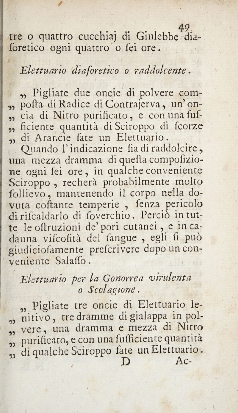 a i tre o quattro cucchiai di Giulebbe ^dia¬ foretico ogni quattro o lei ore. Elettuario diaforetico o raddolcente. „ Pigliate due oncie di polvere com- „ polla di Radice di Contrajerva, un’on- ,, eia di Nitro purificato, e conunafuf- „ fidente quantità di Sciroppo di feorze ,, di Arar.de fate un Elettuario. Qiiando l’indicazione fiadi raddolcire, una mezza dramma di quella compofizio- ne ogni fei ore, in qualche conveniente Sciroppo , recherà probabilmente molto fòlìievo, mantenendo il corpo nella do¬ vuta collante temperie , fenza pericolo di ribaldarlo di foverchio. Perciò in tut¬ te le olìruzioni de’ pori cutanei, e in ca¬ dauna vifeofità del fangue , egli fi può giudiciofamente preferivere dopo un con¬ veniente Salalfo. Elettuario per la Gonorrea ‘virulenta o Scolagione. „ Pigliate tre oncie di Elettuario ìe- „ nitivo, tre dramme di gialappa in pol- ‘ vere, una dramma e mezza di Nitro „ purificato, e con una diffidente quantità „ di qualche Sciroppo fate un Elettuario. D Ac-