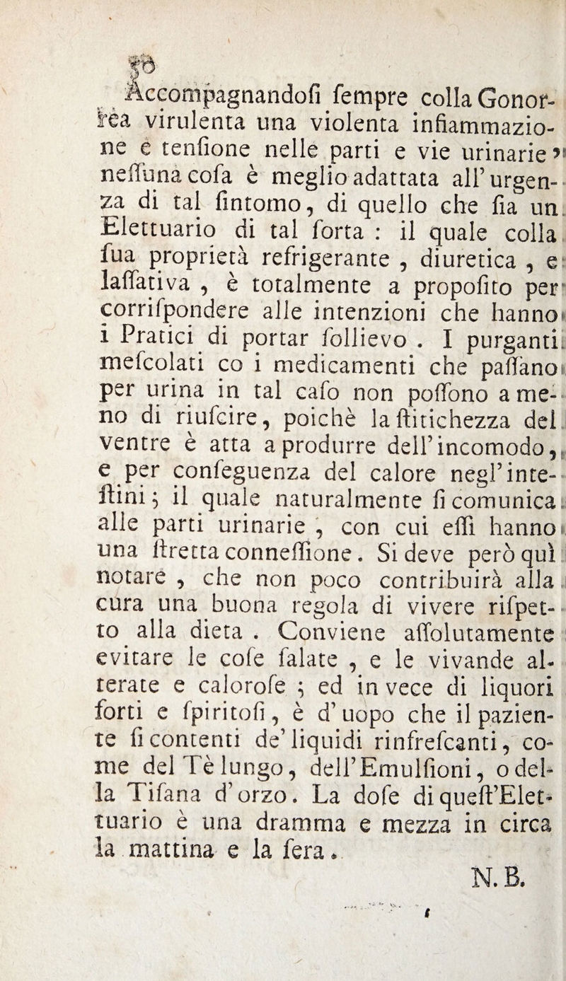 xcompagnandofi Tempre colla Gonor¬ rea virulenta una violenta infiammazio¬ ne e tenfione nelle parti e vie urinarie >» nefiunacofa è meglio adattata all’urgen¬ za di tal fintomo, di quello che fia un Elettuario di tal forca : il quale colla fua proprietà refrigerante , diuretica , e lattati va , è totalmente a propofito per corrilpondere alle intenzioni che hanno» i Pratici di portar follievo . I purganti, mefcolati co i medicamenti che pattano*, per urina in tal cafo non pottono ame¬ no di riufcire, poiché la ftitichezza del ventre è atta a produrre dell’incomodo, e per confeguenza del calore negl’infe¬ ttimi il quale naturalmente fi comunica alle parti urinarie , con cui etti hanno* una Prettaconnettìone. Si deve perequi notare , che non poco contribuirà alla cura una buona regola di vivere rifpet- to alla dieta . Conviene attblutamente evitare le cole falate , e le vivande al¬ terate e calorofe i ed in vece di liquori forti e fpiritofi, è d’uopo che il pazien¬ te fi concenti de’liquidi rinfrefeanti, co¬ me del Fé lungo, deli’Emulfioni, odel¬ la Tifana d’ orzo. La dofe di queft’Elet- tuario è una dramma e mezza in circa la mattina e la fera. N. B.