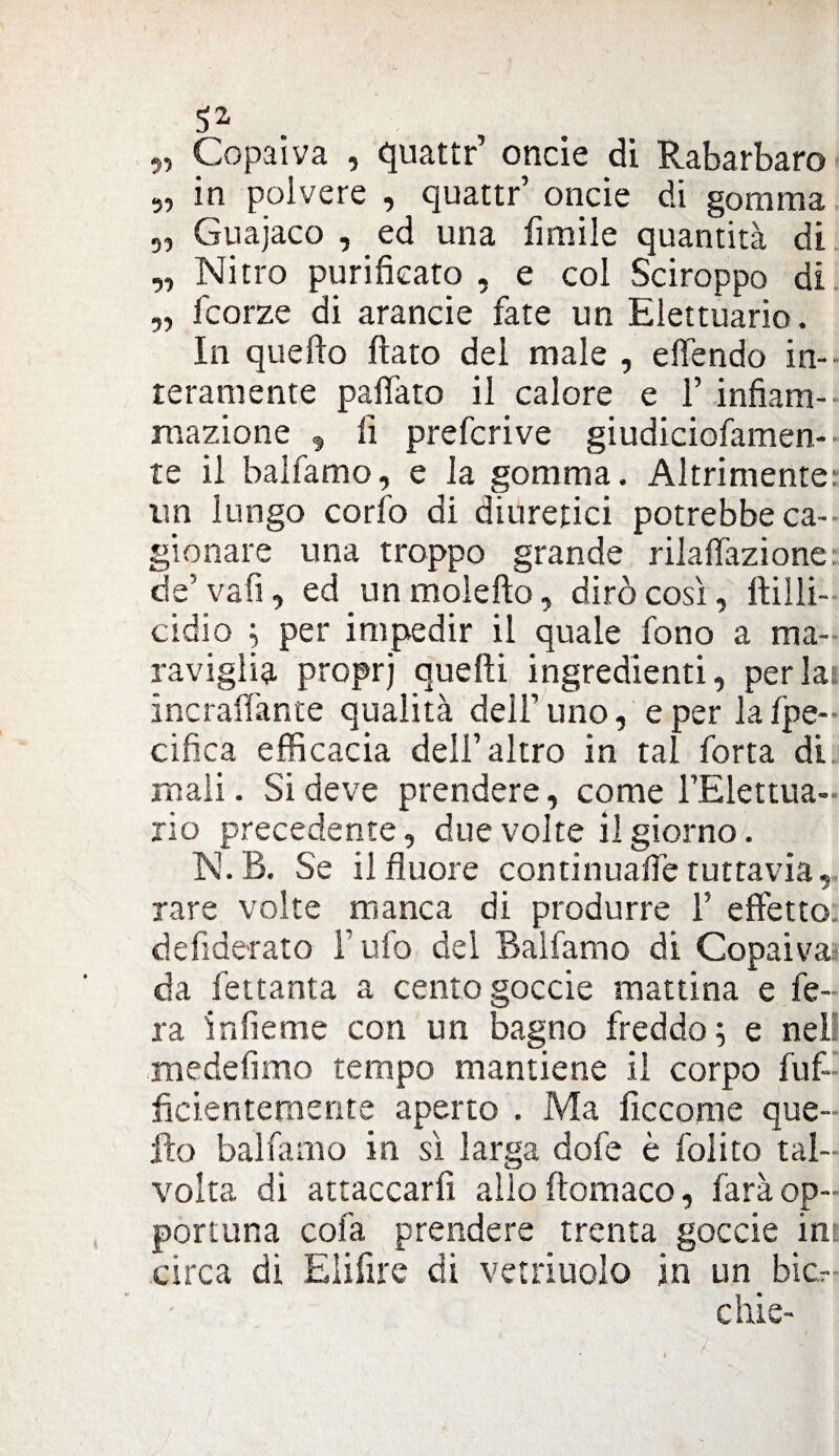 52- „ Copaiva , quattr’ onde di Rabarbaro „ in polvere , quattr’ oncie di gomma ,, Guajaco , ed una limile quantità di „ Nitro purificato , e col Sciroppo di „ fcorze di arancie fate un Elettuario. In quello fiato del male , efiendo in¬ teramente paffato il calore e 1’ infiam¬ mazione ^ fi prefcrive giudiciofamen- te il baìfamo, e la gomma. Altrimente un lungo corto di diuretici potrebbe ca¬ gionare una troppo grande rifaffazione: de’ va fi, ed un molefto, dirò così, fiilli- cidio ; per impedir il quale fono a ma¬ raviglia proprj quelli ingredienti, perla incraffante qualità dell’uno, e per lafpe- cifica efficacia dell’altro in tal forra di mali. Si deve prendere, come l’Elettua- rio precedente, due volte il giorno. N.B. Se ilfluore continuaffetuttavia, rare volte manca di produrre 1’ effetto defide-rato Tufo del Balfamo di Copaiva da fettanta a cento goccie mattina e fe¬ ra infieme con un bagno freddo; e nei medefimo tempo mantiene il corpo fuf- ficientemsnte aperto . Ma ficcarne que¬ llo balfamo in sì larga dofe è folito tal¬ volta di attaccarli allo ftomaco, farà op¬ portuna cola prendere trenta goccie in circa di Eiifire di vetriuolo in un bic- chie-