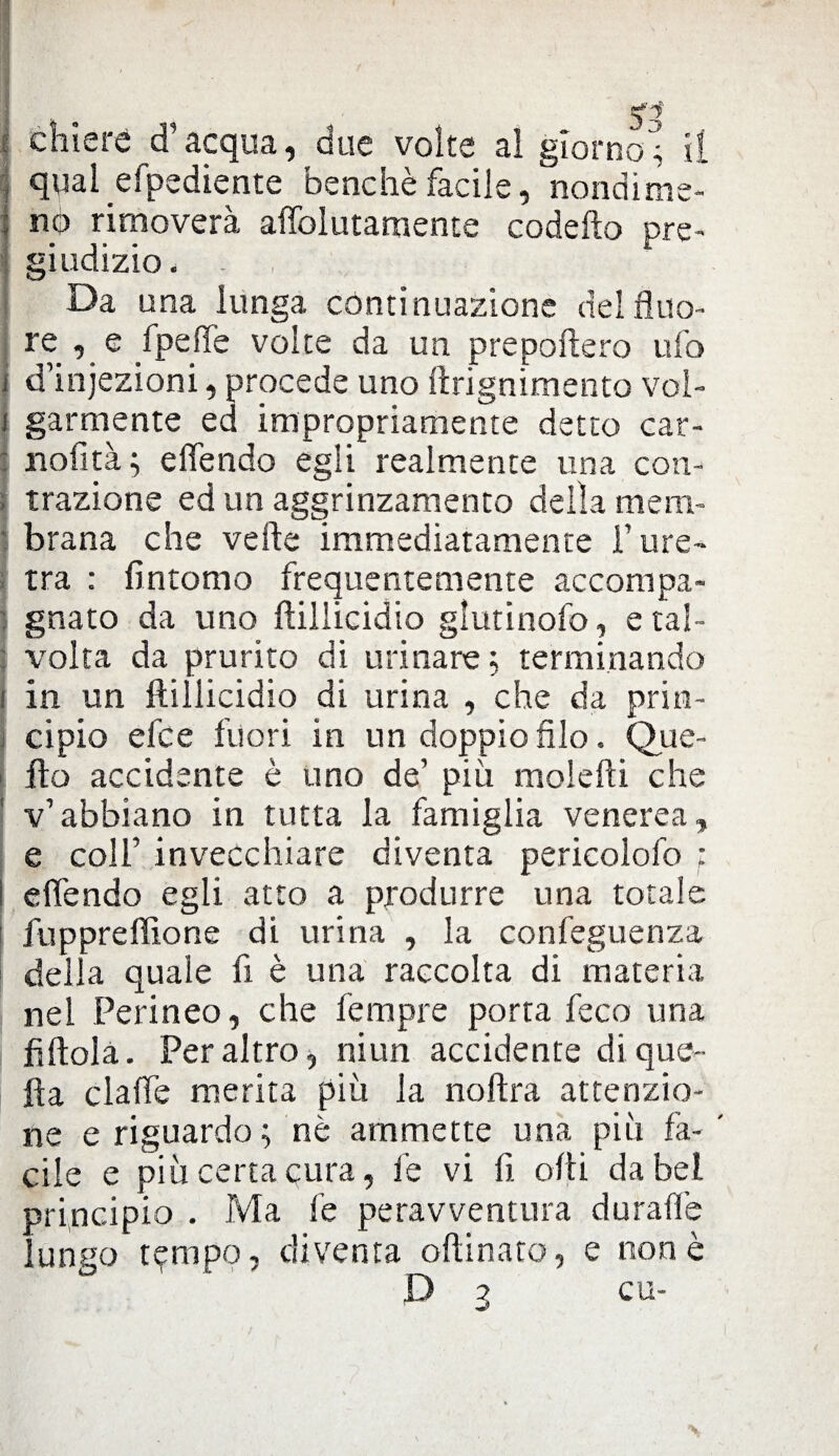 : chierè d’acqua, due volte al giorno; il j qual efpediente benché facile, nondime¬ no rimoverà alfolutaraente codefto pre¬ giudizio. - . Da una lunga continuazione del Suo¬ re , e fpeffe volte da un prepoftero ufo j d’injezioni, procede uno ftrignimento vol- | garmente ed impropriamente detto cat- : nofità ; elfendo egli realmente una con- ; trazione ed un aggrinzamento della meni- I brana che verte immediatamente T ure¬ tra : fintomo frequentemente accompa¬ gnato da uno ftilliddio glutinofo, e tal¬ volta da prurito di urinare ; terminando i in un ftiilicidio di urina , che da prin¬ cipio efce fuori in un doppio filo, Que- fto accidente è uno de’ più molefti che v’abbiano in tutta la famiglia venerea, e coll’ invecchiare diventa pericolofo ; ! elfendo egli atto a produrre una totale fu p preffione di urina , la confeguenza della quale fi è una raccolta di materia nel Perineo, che Tempre porta feco una fiftola. Peraltro, niun accidente di que¬ lla claffe merita più la noftra attenzio¬ ne e riguardo ; nè ammette una più fa- ' cile e più certa cura, le vi fi olii da bel principio . Ma fe peravventura duralle lungo t^mpo, diventa orti nato, e none D 3 cu-