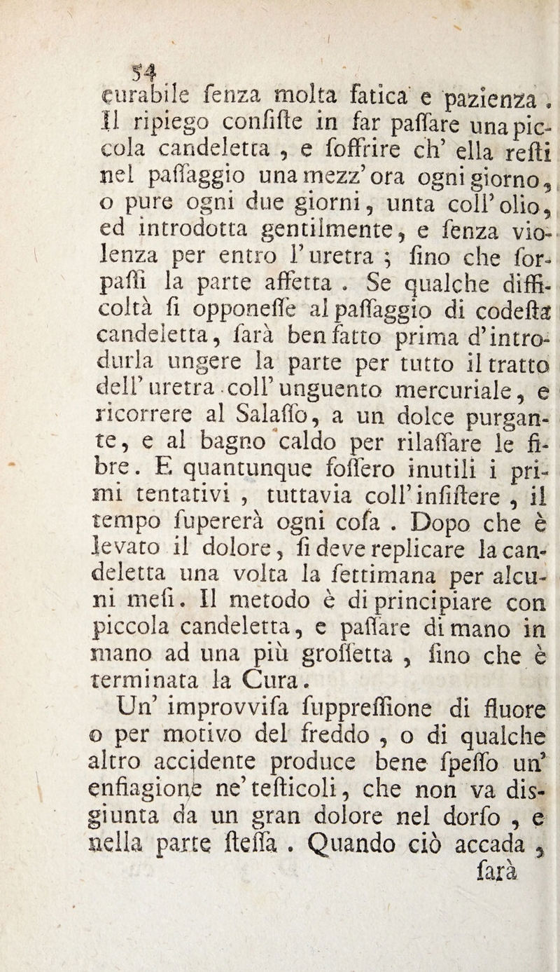 34 curabile fenza molta fatica e pazienza , Il ripiego confitte in far pattare una pic¬ cola candeletta , e foffrire eh’ ella retti nel patteggio una mezz’ora ogni giorno, o pure ogni due giorni, unta coli’olio, ed introdotta gentilmente, e fenza vio¬ lenza per entro l’uretra ; fino che for- paffi la parte affetta . Se qualche diffi¬ coltà fi opponettè al patteggio di codetta candeletta, farà benfatto prima d’intro¬ durla ungere la parte per tutto il tratto dell’uretra.coll’unguento mercuriale, e ricorrere al Salaffò, a un dolce purgan¬ te, e al bagno caldo per rilaffare le fi¬ bre. E quantunque fodero inutili i pri¬ mi tentativi , tuttavia coll’infittire , il tempo fupererà ogni cofa . Dopo che è levato il dolore, fi deve replicare la can¬ deletta^ una volta la fettimana per alcu¬ ni meli. Il metodo è di principiare con piccola candeletta, e pattare di mano in mano ad una più graffetta , fino che è terminata la Cura. Un’ improvvifa fuppreffione di fluore o per motivo del freddo , o di qualche altro accidente produce bene fpeflò un’ enfiagione ne’tefticoli, che non va dis¬ giunta da un gran dolore nel dorfo , e nella parte fletta . Quando ciò accada , farà
