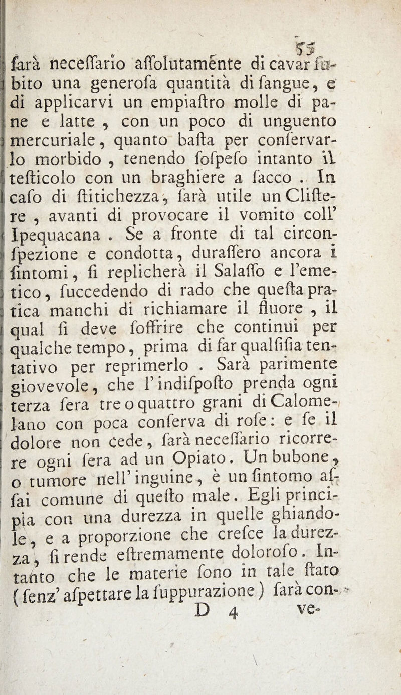 | farà necefìario affolutaménte di cavar fa- 1 biro una generofa quantità di fangue, e di applicarvi un empiaftro molle di pa¬ ne e latte , con un poco di unguento ; mercuriale, quanto balla per confervar- lo morbido , tenendo fofpefo intanto il r tefticolo con un braghiere a Tacco . In I cafo di ftitichezza, farà utile un elide¬ re , avanti di provocare il vomito coll’ * Ipequacana . Se a fronte di tal circon- fpezione e condotta, duralfero ancora i fintomi, lì replicherà il SalalTo e l’eme- , tico, fuccedendo di rado che quella pra¬ tica manchi di richiamare il fluore , il i qual fi deve foffrire che continui per : qualche tempo, prima di far qual fifa ten¬ tativo per reprimerlo . Sarà parimente . giovevole, che l’indifpofto prenda ogni ; terza fera tre o quattro grani diCalome- i latto con poca conferva di rofe : e fe il : dolore non cede, farànecelfario ricorre¬ re ogni fera ad un Opiato. Un bubone, o tumore nell inguine, e un lìntomo af¬ fai comune di quello male. Egli princi¬ pia con una durezza in quelle ghiando¬ le, e a proporzione che crefce la durez- za, fi rende eftremamente dolorofo. In¬ tanto che le materie fono in tale flato ( fenz’ afpettare la fuppurazione ) farà con- D ve-
