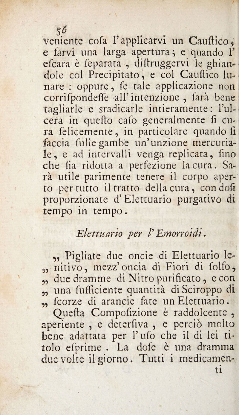 $6 veniente cofa l’applicarvi un Cauftico, e farvi una larga apertura i e quando 1’ efcara è feparata , diftruggervi ìe ghian¬ dole col Precipitato, e col Cauftico lu¬ nare : oppure, fe tale applicazione non corrifpondelfe all’intenzione , farà bene tagliarle e sradicarle intieramente: l’ul¬ cera in quello cafo generalmente fi cu¬ ra felicemente, in particolare quando fi faccia fullegambe un’unzione mercuria¬ le, e ad intervalli venga replicata, fino che fìa ridotta a perfezione la cura. Sa¬ rà utile parimente tenere il corpo aper¬ to per tutto il tratto della cura, condoli proporzionate d’Elettuario purgativo di tempo in tempo. Elettuario per /’ Emorroidi. „ Pigliate due oncie di Elettuario le- 3, nitivo, mezz’oncia di Fiori di folfo, „ due dramme di Nitro purificato, e con „ una fufficiente quantità di Sciroppo di „ fcorze di arancie fate un Elettuario. Quella Compofizione è raddolcente , aperiente , e deterfiva , e perciò molto bene adattata per l’ufo che il di lei ti¬ tolo efprime . La dofe è una dramma due volte il giorno. Tutti i medicamen-