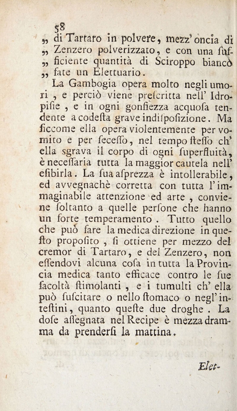 5S „ di Tartaro in polvere, mezz’oncia di „ Zenzero polverizzalo, e con una fuf- „ fidente quantità di Sciroppo biancò „ fate un Elettuario. La Gatnbogia opera molto negli umo¬ ri , e perciò viene prdcritta nell’ Idro- pifie , e in ogni gonfiezza acquofa ten¬ dente a codetta grave indi!pofizione. Ma lìccome ella opera violentemente per vo¬ mito e per feceffo, nel tempo ttelfo eh’ ella sgrava il corpo di ogni fuperfluità, ènecettària tutta la maggior cautela nell’ efibirla. La fuaafprezza è intollerabile , ed avvegnaché corretta con tutta l’im¬ maginabile attenzione ed arte , convie¬ ne foltanto a quelle pedone che hanno un forte temperamento . Tutto quello che può fare la medica direzione in que¬ llo propofito , fi ottiene per mezzo del cremor di Tartaro, e del Zenzero, non effendovi alcuna cofa in tutta la Provin¬ cia medica tanto efficace contro le fue facoltà (limolanti , e i tumulti eh’ ella può fufeitare o nello ftomaco o negl’ in- teftini, quanto quelle due droghe . La dofe aflegnata nel Recipe è mézza dram¬ ma da prenderli la mattina. Eia- I N