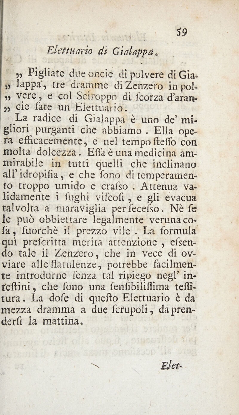 Elettuario di Gì alappa, « Pigliate due onde di polvere di Già- 55 lappa, tre dramme di Zenzero in poì- 55 vere, e col Sciroppo di icorza d’aran- 3, eie fate un Elettuario. La radice di Gì alappa è uno de’ mi¬ gliori purganti che abbiamo . Ella ope¬ ra efficacemente, e nel tempoHello con molta dolcezza. E fifa è una medicina am¬ mirabile in tutti quelli che inclinano all’idropica, e che fono di temperamen¬ to troppo umido e crafso . Attenua va¬ lidamente i fughi vifcoli, e gli evacua talvolta a maraviglia per iecefso. Nè fe le può obbiettare legalmente veruna co- fa, fuorché il prezzo vile . La formula qui preforma merita attenzione , efsen- do tale il Zenzero, che in vece di ov¬ viare alle flatulenze, potrebbe facilmen¬ te introdurne lenza tal ripiego negl’ in- t'eftini, che fono una fenfibiiiffìma teni¬ tura . La dofe di quello Elettuario è da mezza dramma a due fcrupoli, da pren¬ derà la mattina.