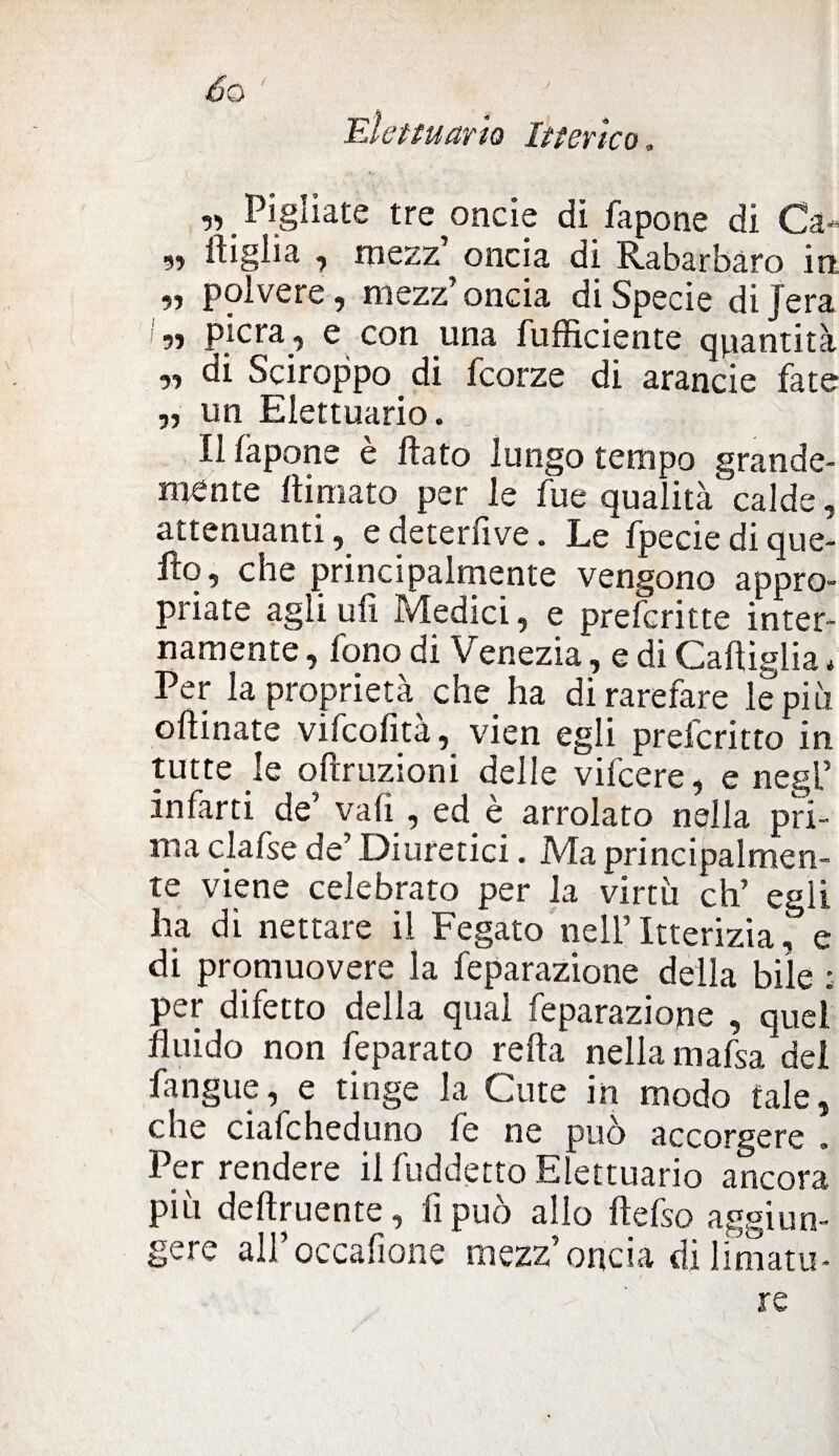 Elettuario Itterico, ,, Pigliate tre oncie di fapone di Ca- „ ftiglia , mezz’ oncia di Rabarbaro in •i polvere, mezz’oncia di Specie dijera ?» PÌcra i e con una fufficiente quantità „ di Sciroppo di fcorze di arancie fate ,, un Elettuario. Il làpone è flato lungo tempo grande¬ mente ttimato per le fue qualità calde, attenuanti, e detentive. LeVpecie di que- fìq, che principalmente vengono appro¬ priate agli ufi Medici, e preferir te inter¬ namente , fono di Venezia, e di Gattiglia * Per la proprietà che ha di rarefare le più oftinate vifeofita, vien egli preferitto in tutte le oftruzioni delle vifcere, e negl’ infarti de’ vali, ed è arrolato nella pri¬ ma clafse de’ Diuretici. Ma principalmen¬ te viene celebrato per la virtù eh’ egli ha di nettare il Fegato nell’ Itterizia, e di promuovere la feparazione della bile : per difetto della qual feparazione , quel fluido non feparato retta nella mafsa dei fangue, e tinge la Cute in modo tale, che cialcheduno fe ne può accorgere . Per rendere il fuddetto Elettuario ancora più deftruente, fi può allo ftefso aggiun¬ gere all’occafione mezz’oncia di limatu¬ re