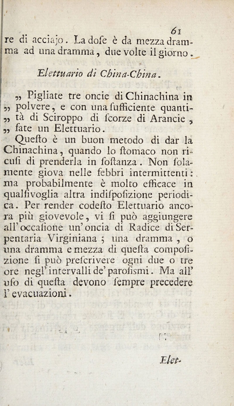 re di acciajo. La dofe è da mezza dram- ■ rna ad una dramma, due volte il giorno. . i ' ' ' fi Elettuario di China-China. ' „ Pigliate tre oncie di Chinachina in 35 polvere, e con una (ufficiente quanti- 33 tà di Sciroppo di fcorze di Arancie , „ fate un Elettuario. ^ Quello è un buon metodo di dar la Chinachina, quando lo fìomaco non ri¬ di fi di prenderla in foftanza . Non fola- mente giova nelle febbri intermittenti :, ma probabilmente è molto efficace in qualfivoglia altra indilpofizione periodi¬ ca. Per render codefto Elettuario anco¬ ra più giovevole, vi fi può aggiungere ali’occafione un’oncia di Radice di Ser¬ pentari Virginiana ; una dramma , o una dramma e mezza di quella compofi- zione fi può prefcrivere ogni due o tre ore negl’ intervalli de’ parolismi. Ma all’ ufo di quella devono fempre precedere F evacuazioni.