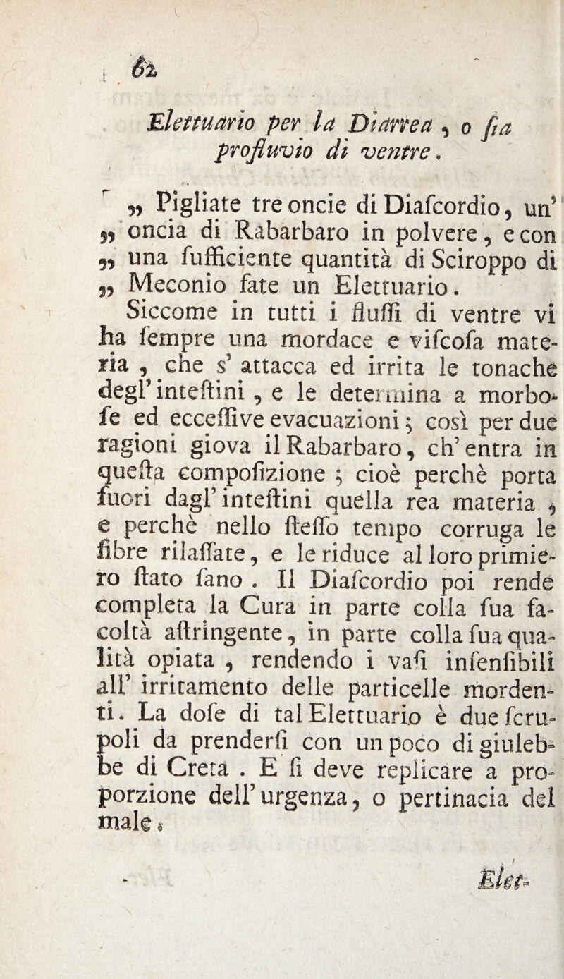 Élettuario per la Diarrea , o fia profluvio dì ventre. / \ , r • „ Pigliate treoncie di Diafcordio, un’ 5, oncia di Rabarbaro in polvere, e con „ una fufficiente quantità di Sciroppo di „ Meconio fate un Élettuario. Siccome in tutti i flutti di ventre vi ha Tempre una mordace e vifcofa mate¬ ria , che s’ attacca ed irrita le tonache degi’inteftini, e le determina a morbo^ fe ed eccettive evacuazioni ; così per due ragioni giova il Rabarbaro, eh’ entra in quella compofizione ; cioè perchè porta fuori dagl’ inteftini quella rea materia , e perchè nello fletto tempo corruga le fibre rilaffate, e le riduce al loro primie¬ ro flato fano . Il Diafcordio poi rende completa la Cura in parte colla fua fa¬ coltà aftringente, in parte colla fua qua¬ lità opiata , rendendo i vafi infenfibili all’ irritamento delle particelle morden¬ ti. La dofe di tal Élettuario è dueferu- poli da prenderli con un poco di giuleb¬ be di Creta . E li deve replicare a pro¬ porzione dell’urgenza, o pertinacia del male «