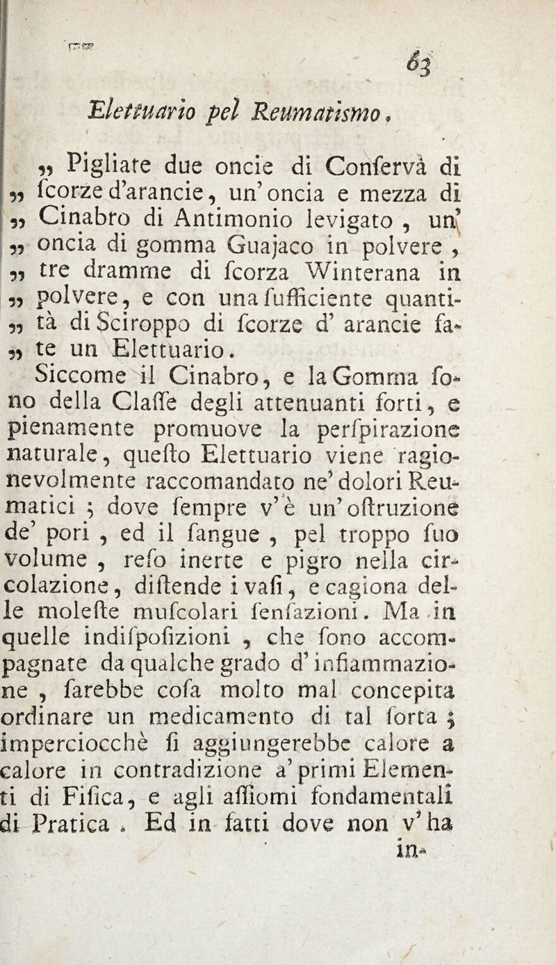 Elettuario pel Reumatismo, i . ' „ Pigliare due onde di Conferva di „ fcorzed’arancie, un’onda e mezza di „ Cinabro di Antimonio levigato , un y> oncia di gomma Guajaco in polvere , r> tre dramme di fcorza Winterana in r> polvere, e con unafufficiente quanti- „ tà di Sciroppo di fcorze d’ arancie fa* ,, te un Elettuario. Siccome di Cinabro, e la Gomma fo* no della Giade degli attenuanti forti, e pienamente promuove la perfpirazionc naturale, quello Elettuario viene ragio¬ nevolmente raccomandato ne’dolori Reu¬ matici ; dove fempre v’è un’ oftruzione de’ pori , ed il Pingue , pel troppo fuo volume , refo inerte e pigro nella cir¬ colazione, diftende ivalì, e cagiona del¬ le molefte mufcolari fenfazioni. Ma in quelle indifpofizioni , che fono accom¬ pagnate da qualche grado d’infiammazio¬ ne , farebbe cofa molto mal concepita ordinare un medicamento di tal forta ; imperciocché fi aggiungerebbe calore a calore in contradizione a’primi Elemen¬ ti di Fifica, e agii affiomi fondamentali di Pratica » Ed in latti dove non v’ ha a