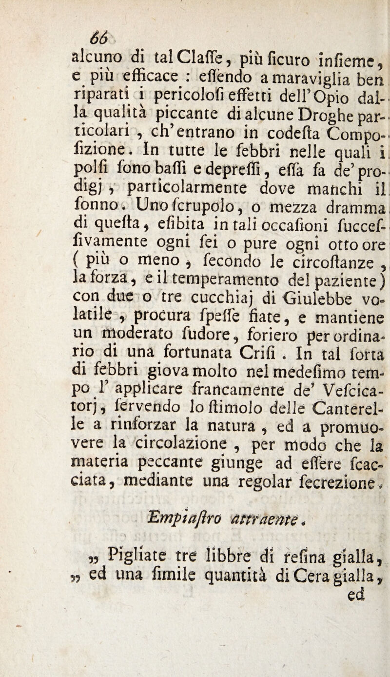 alcuno di tal Clafie, piùfìcuro infieme, e più efficace : effendo a maraviglia ben riparati i pericolofi effetti dell’Opio dal¬ la qualità piccante di alcune Droghe par¬ ticolari , eh entrano in codelìa Compo- fizione. In tutte le febbri nelle quali i polfi fono baffi edepreffi, eflà fa de’pro¬ digi ■> particolarmente dove manchi il fon no * Uno fcrupolo, o mezza dramma di quefta, efibita in tali occafioni fuccef- fìvamente ogni fei o pure ogni otto ore ( piu o meno , fecondo le circoftanze , la forza, e il temperamento del paziente) con due o tre cucchiaj di Giulebbe vo¬ latile , procura fpeffe fiate, e mantiene un moderato fudore, foriero per ordina¬ rio di una fortunata Grifi . In tal forta di febbri giova molto nel médefimo tem¬ po 1’ applicare francamente de’ Vefcica- torj, fervendo loftimolo delle Canterel¬ le a rinforzar la natura , ed a promuo¬ vere la circolazione , per modo che la materia peccante giunge ad efiere fac¬ ciata, mediante una regolar fecrezione, Emptajìro attraente* „ Pigliate tre libbre di refina gialla, „ ed una limile quantità di Cera gialla, ed