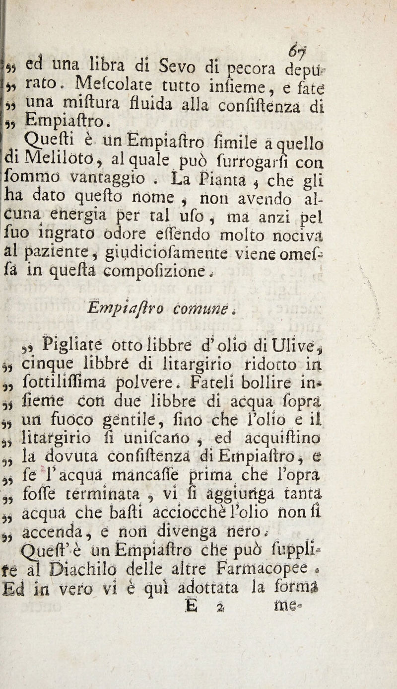 *$? ed una libra di Sevo dì pecora depu-' « rato. Mefcolate tutto infìeme, e fate a una miftura fluida alla confiftenza di Empiaftro. Quelli e un Empiaftro limile a quello Idi Melilòtd, al quale può furrogarfi con fommo vantaggio . La Pianta « che gli ha dato quello nome , non avendo al¬ cuna energia per tal ufo, ma anzi pel luo ingrato odore elfendo molto nociva ài paziente , giydiciofamente viene omef- fà in quella compofizione, Empiaftro comune. Pigliate òtto libbre d’olio di Ulive, a cinque libbre di litargirio ridotto in „ fottililfimà polvere. Fateli bollire in* fieme con due libbre di acqua fopra „ un fuoco gentile, lino che Folio e il 3, litargirio fi Unifcatlo , ed acquiftino „ la dovuta confiftenza di Empiaftro, e yy fe l’acquà mancàftè prima che l’opra 3, fofte terminata , vi Ìì aggiunga tanta ,, acqua che balli acciocché l’olio non fi ,, accenda, e non divenga nero; Quell’ è un Empiaftro che può fuppli* fé ài Diachilo delle altre Farmacopee « Ed in vero vi è qui adottata la forma E à me*