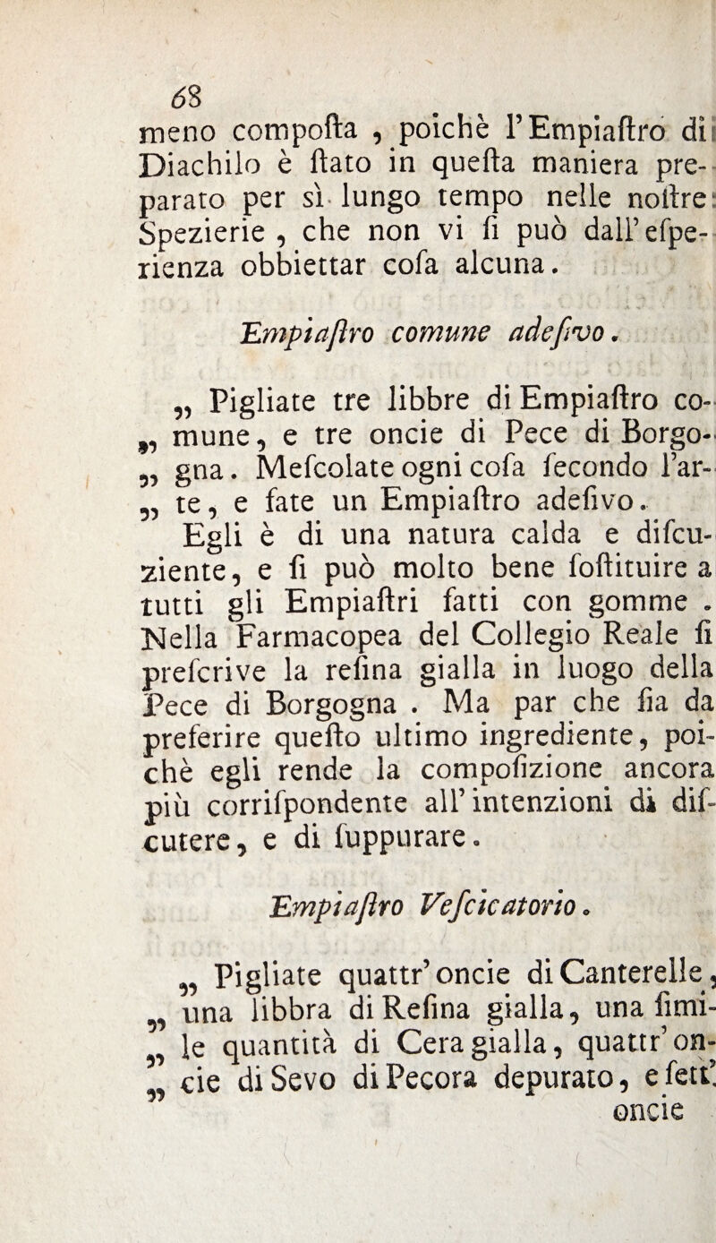 6$ meno compofta , poiché l’Empiaftro dìi Diachilo è flato in quella maniera pre¬ parato per sì lungo tempo nelle noftre Spezierie, che non vi fi può dall’efpe- rienza obbiettar cofa alcuna. _ • + À * .. à TLmpiaJìro comune adefivo. „ Pigliate tre libbre di Empiaftro co- ,, mune, e tre oncie di Pece di Borgo- ,, gna. Mefcolate ogni cofa fecondo l’ar- „ te, e fate un Empiaftro adefivo. Egli è di una natura calda e difcu- ziente, e fi può molto bene foftituire a tutti gli Empiaftri fatti con gomme . Nella Farmacopea del Collegio Reale fi prefcrive la refina gialla in luogo della Pece di Borgogna . Ma par che fia da preferire quefto ultimo ingrediente, poi¬ ché egli rende la compolizione ancora più corrifpondente all’intenzioni di dis¬ cutere , e di fuppurare. Empiajìro Vefcicatono. „ Pigliate quattr’ oncie di Canterelle, „ una libbra diRefina gialla, una fimi- le quantità di Cera gialla, quattr’on- „ eie diSevo di Pecora depurato, efett”. oncie