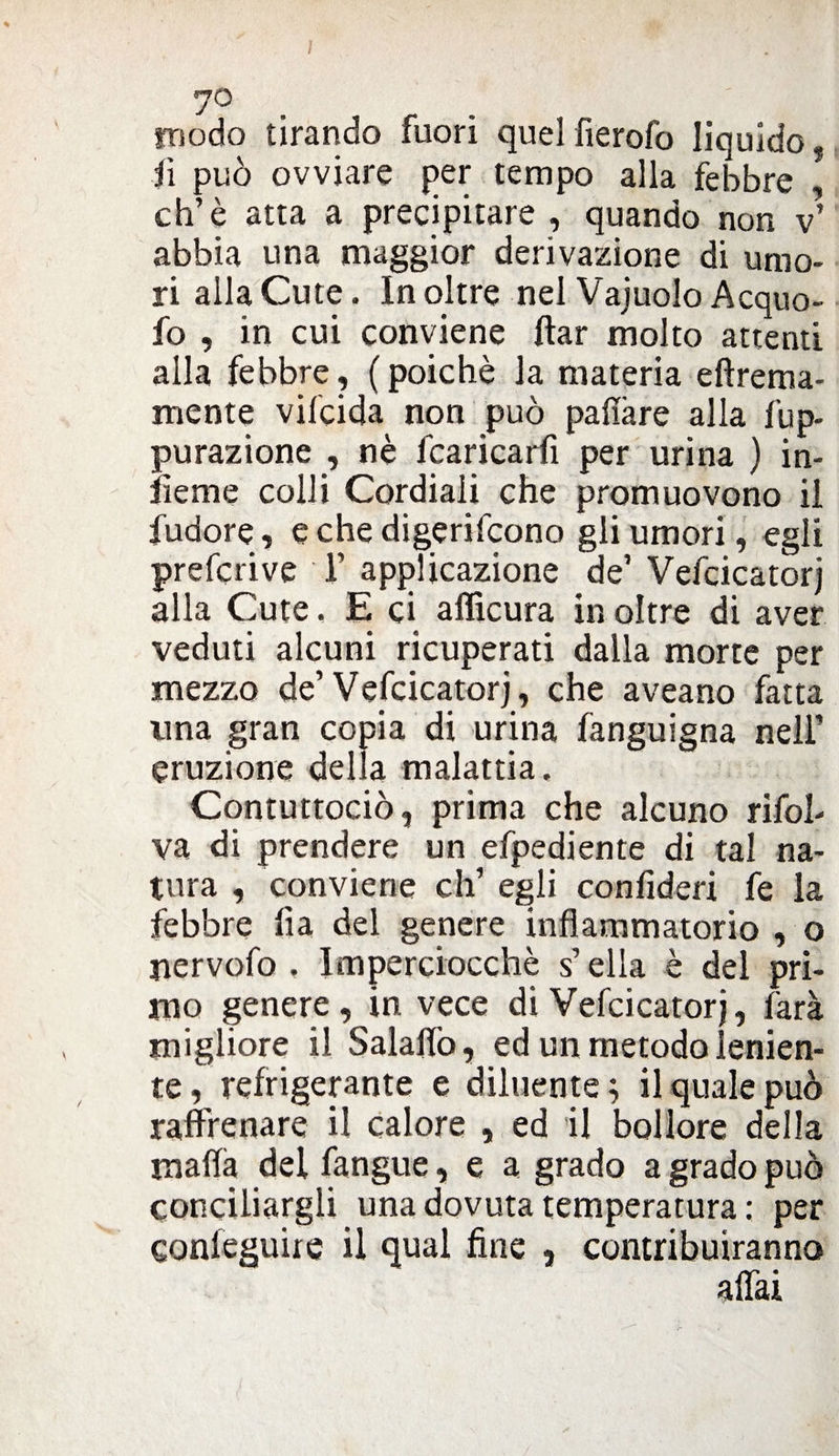 rjQ modo tirando fuori quelfierofo liquido. fi può ovviare per tempo alla febbre , eh’è atta a precipitare , quando non v’ abbia una maggior derivazione di umo¬ ri alla Cute. Inoltre nel Vajuolo Acquo- fo , in cui conviene ftar molto attenti alla febbre, ( poiché la materia efìrema- mente vifcida non può pafiàre alla fup- purazione , nè fcaricarfi per urina ) in¬ terne colli Cordiali che promuovono il l’udore, e che digerifeono gli umori, egli preferi ve F applicazione de’ Vefcicatorj alla Cute. E ci afficura in oltre di aver veduti alcuni ricuperati dalla morte per mezzo de’Vefcicatorj, che aveano fatta una gran copia di urina fanguigna nell’ eruzione della malattia. Contuttociò, prima che alcuno rifoh va di prendere un efpediente di tal na¬ tura , conviene eh’ egli confideri fe la febbre lia del genere infiammatorio , o jiervofo . Imperciocché s’ella è del pri¬ mo genere, in vece di Vefcicatorj, farà migliore il Salalfo, ed un metodo lenien- te, refrigerante e diluente; il quale può raffrenare il calore , ed il bollore della mafia del fangue, e a grado a grado può conciliargli una dovuta temperatura : per confeguiie il qual fine , contribuiranno affai