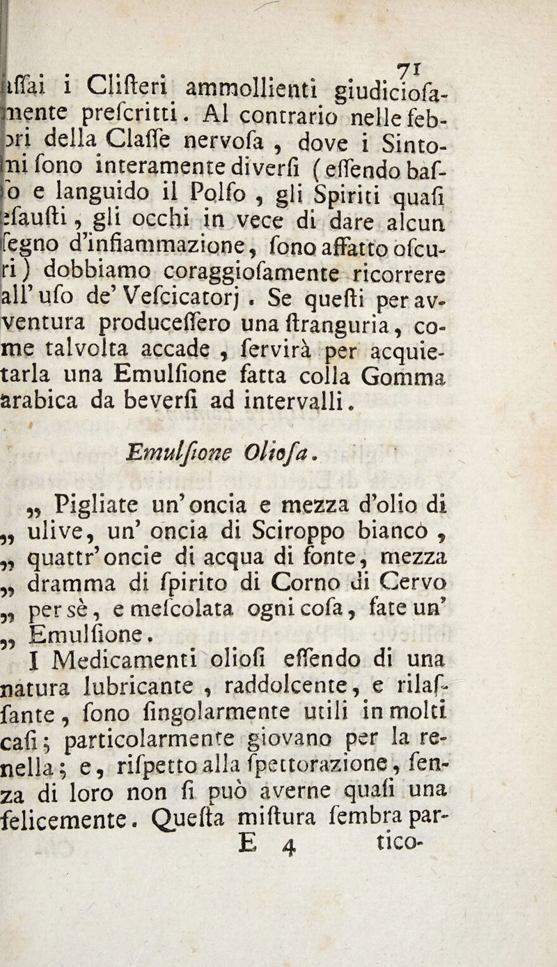 i Clifteri ammollienti giudiciofa- mente prefcritti. Al contrario nelle feb¬ bri della Clalfe nervofa , dove i Sinto¬ mi fono interamente diverfi (elfendo baf¬ fo e languido il Polfo , gli Spiriti quafi efaufti, gli occhi in vece di dare alcun Pegno d’infiammazione, fono affatto ofcu- ri) dobbiamo coraggiofamente ricorrere all’ufo de’Vefcicatorj . Se quelli per av¬ ventura producelfero una ftranguria, co¬ me talvolta accade , fervirà per acquie¬ tarla una Emulfione fatta colla Gomma arabica da beverfi ad intervalli. Emulfione Oliofa „ Pigliate un’oncia e mezza d’olio di „ ulive, un’ oncia di Sciroppo biancò , „ quattr’oncie di acqua di fonte, mezza „ dramma di fpirito di Corno di Cervo „ persè, e mefcolata ognicofa, fate un’ „ Emulfione. I Medicamenti oliofi elfendo di una natura lubricante , raddolcente,^ rilaf- fante, fono Angolarmente utili in molti cafi; particolarmente giovano per la re¬ nella; e, rifpettoalla fpettorazione, fen- za di loro non fi può averne quafi una felicemente. Quella miltura fembrapar- E 4 tico-