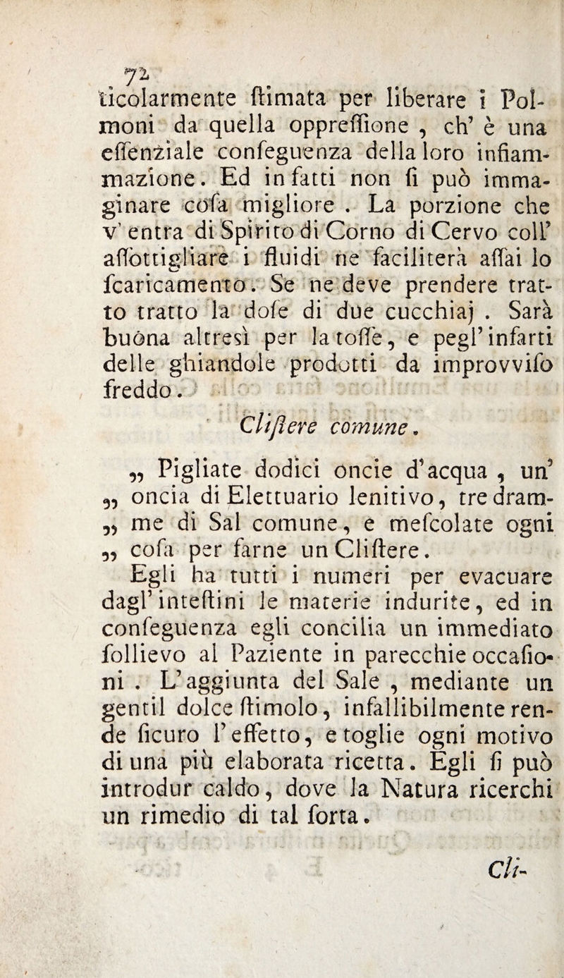 J1 ticolarmente (limata per liberare i Pol¬ moni da quella oppreffìone , eh’ è una effenziale confeguenza della loro infiam¬ mazione. Ed infatti non fi può imma¬ ginare cdfa migliore . La porzione che v’entra di Spirito di Corno di Cervo colf aflòttigliare i fluidi ne faciliterà affai io fcaricamento. Se ne deve prendere trat¬ to tratto la dofe di due cucchiai . Sarà buòna altresì per latoflè, e pegl’ infarti delle ghiandole prodotti da improvvifo freddo. Clijìere comune. „ Pigliate dodici onde d’acqua , un’ ,, oncia di Elettuario lenitivo, tredram- „ me di Sai comune, e mefcolate ogni „ cofa per farne unCliftere. Egli ha tutti i numeri per evacuare dagl’ inteftini le materie indurite, ed in confeguenza egli concilia un immediato follievo al Paziente in parecchie occafio- ni . L’aggiunta del Sale , mediante un gentil dolce (limolo, infallibilmente ren¬ de ficuro l’effetto, e toglie ogni motivo di una più elaborata ricetta. Egli fi può introdur caldo, dove la Natura ricerchi un rimedio di tal forta. di-