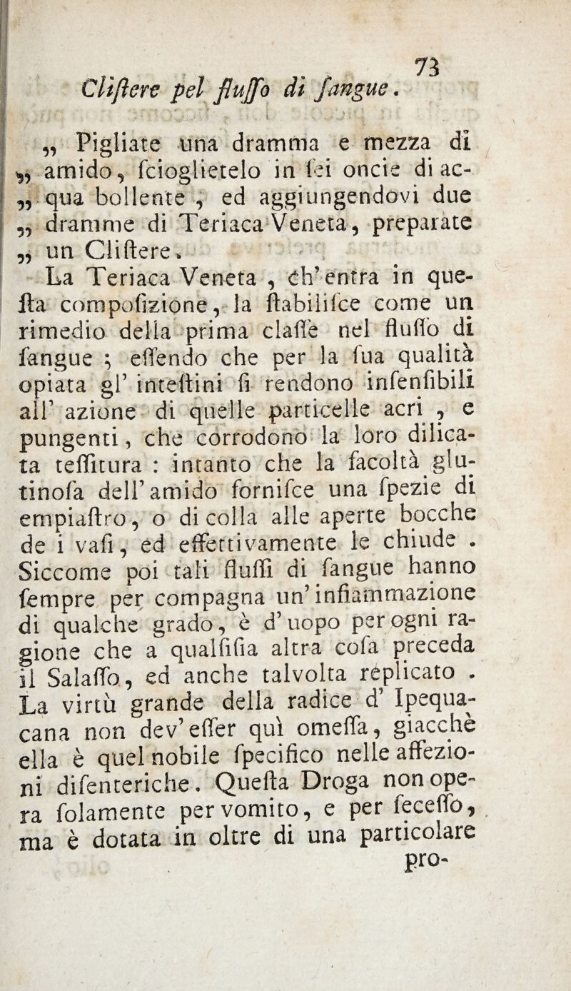 Clifterc pel flujfo dì Jangue. ■ v f '■ - * S * ■ I * ' . \ ' % •. *. * : . f ' . r ' : - . . : JtJ ■ 'V : . i S y -5 ,, Pigliate una dramma e mezza di t,, amido, fcioglietelo in lei oncie di ac- ,, qua bollente , ed aggiungendovi due ,, dramme di Teriaca Veneta, preparate „ un Cliftere » La Teriaca Veneta , ch’ entra in que- ila compofizione, la flabililce come un rimedio delia prima dalle nel fi u (lo di fangue ; efifendo che per la ina qualità opiata gl’ inteltini fi rendono infenfìbili all’ azione di quelle particelle acri , e pungenti, che corrodono la loro dilica- ta teHìtura : intanto che la facoltà giu¬ rinola dell’amido fornifce una fpezie di ernpiaftro, o di colla alle aperte boccne de i vafi, ed effettivamente le chiude . Siccome poi tali Aulii di fangue hanno fempre per compagna un’infiammazione di qualche grado, è d’uopo per ogni ra¬ gione che a qualfifia altra cofa pieceda il Salalfo, ed anche talvolta replicato . La virtù grande della radice d’ Ipequa- cana non dev’efìer qui omelfa, giacche ella è quel nobile fpecifico nelle affezio¬ ni difenteriche. Quella Droga non ope¬ ra folamente per vomito, e per fecelfo, ma è dotata in oltre di una particolare prò-