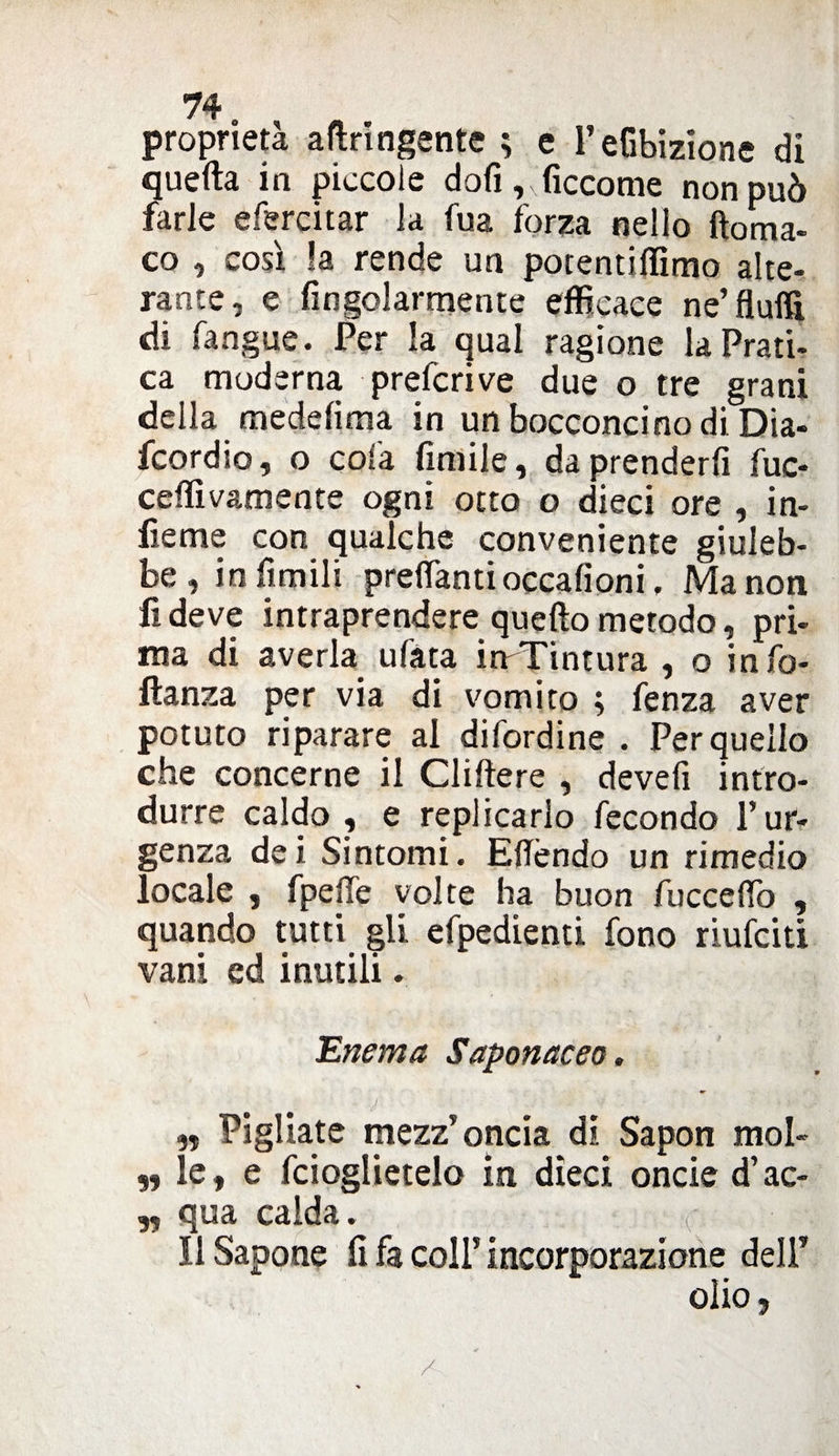 proprietà aftringente ; e l’eGbizione di quefta in piccole doli ,xficcome non può farle efercitar la fua forza nello ftoma- co , così la rende un potentiflìmo alte¬ rante, e fingolarmente efficace ne’ fluffi di fangue. Per la qual ragione la Prati¬ ca moderna prefcrive due o tre grani della medelima in un bocconcino di Dia- fcordio, o cola limile, da prenderli fuc- ceffivamente ogni otto o dieci ore , in- fieme con qualche conveniente giuleb¬ be, in limili predanti occafioni, Ma non fi deve intraprendere quello metodo, pri¬ ma di averla ufata irrTintura , o info- ftanza per via di vomito ; fenza aver potuto riparare al difordine . Per quello che concerne il elidere , devefi intro¬ durre caldo , e replicarlo fecondo l’ur¬ genza dei Sintomi. Edèndo un rimedio locale , fpede volte ha buon fuccedo , quando tutti gli efpedienti fono riufeiti vani ed inutili. Enema Saponaceo. •' : ' - V : f-» V „ Pigliate mezz’oncia di Sapon mol- ,, le, e fcioglietelo in dieci oncie d’ac- ,, qua calda. Il Sapone fi fa coll’incorporazione dell* olio, /