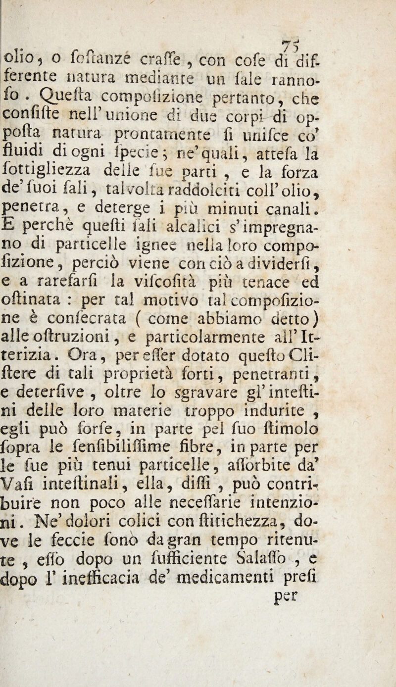 olio, o fcfcanzé craffe , con cofe di dif¬ ferente natura mediante un lale ranno- fo . Quella competizione pertanto, che confitte nell’ unione di due corpi di op- pofta natura prontamente fi unifce co’ fluidi di ogni lpecie ; ne’ quali, attefa la fottigliezza delie lue parti , e la forza de’fuoi fali, talvolta raddolciti coll’olio, penetra, e deterge i più minuti canali. E perchè quelli fali aleatici s’impregna¬ no di particelle ignee nella loro compo- fizione, perciò viene con ciò a dividerli, e a rarefarli la vilcofità più tenace ed oftinata : per tal motivo tal compofizio- ne è conlècrata ( come abbiamo detto) alle oflruzioni, e particolarmente all’ It¬ terizia . Ora, per e (Ter dotato quello Cli- llere di tali proprietà forti, penetranti, e detersive , oltre lo sgravare gl’ intefti- ni delle loro materie troppo indurite , egli può forfè, in parte pel fuo Ili molo fopra le fenfibiliffime fibre, in parte per le lue piu tenui particelle, aliòrbi te da’ Vali interinali, ella, dilli , può contri^ buire non poco alle necefiarie intenzio¬ ni. Ne’dolori colici con ftitichezza, do¬ ve le feccie fono da gran tempo ritenu¬ te , elio dopo un fufficiente Salaflò , e dopo T inefficacia de’ medicamenti prefi per