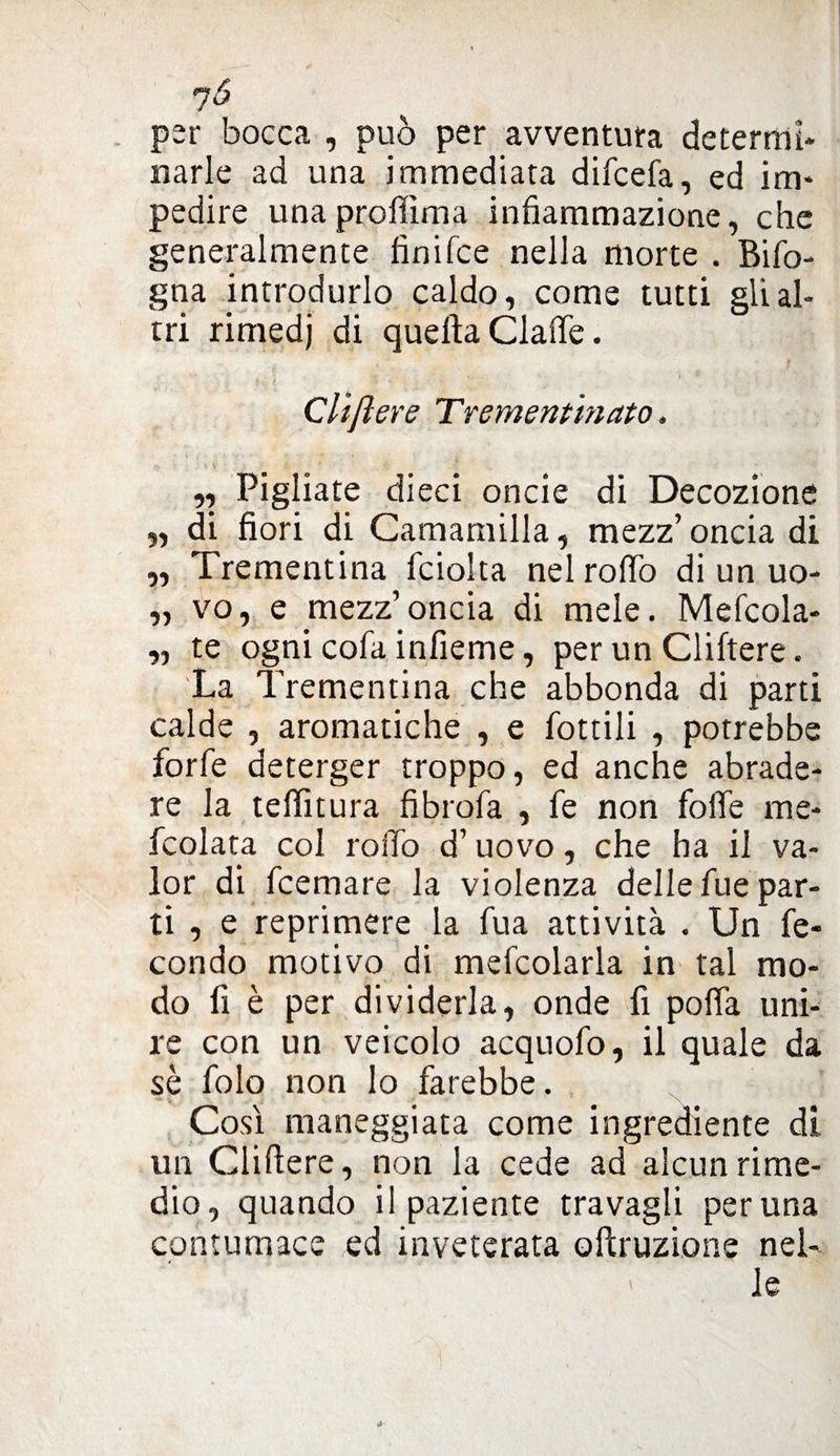 per bocca , può per avventura determi¬ narle ad una immediata difcefa, ed im¬ pedire unaprolfima infiammazione, che generalmente fìnifce nella morte . Bifo- gna introdurlo caldo, come tutti gli al¬ tri rimedj di quella Claffe. Cliflere Trementinato. ,, Pigliate dieci oncie di Decozione „ di fiori di Camamilla, mezz’oncia di „ Trementina fciolta nel rodò di un uo- „ vo, e mezz’oncia di mele. Mefcola- „ te ogni cola infieme, per un Cliftere. La Trementina che abbonda di parti calde , aromatiche , e lottili , potrebbe forfè deterger troppo, ed anche abrade¬ re la teffitura fibrofa , fe non folle me- fcolata col roifo d’uovo, che ha il va¬ lor di fcemare la violenza delle fue par¬ ti , e reprimere la fua attività . Un fe¬ condo motivo di mefcolarla in tal mo¬ do fi è per dividerla, onde fi polla uni¬ re con un veicolo acquofo, il quale da sè folo non lo farebbe. Così maneggiata come ingrediente di un Cliflere, non la cede ad alcun rime¬ dio, quando il paziente travagli perlina contumace ed inveterata odruzione nei- > le