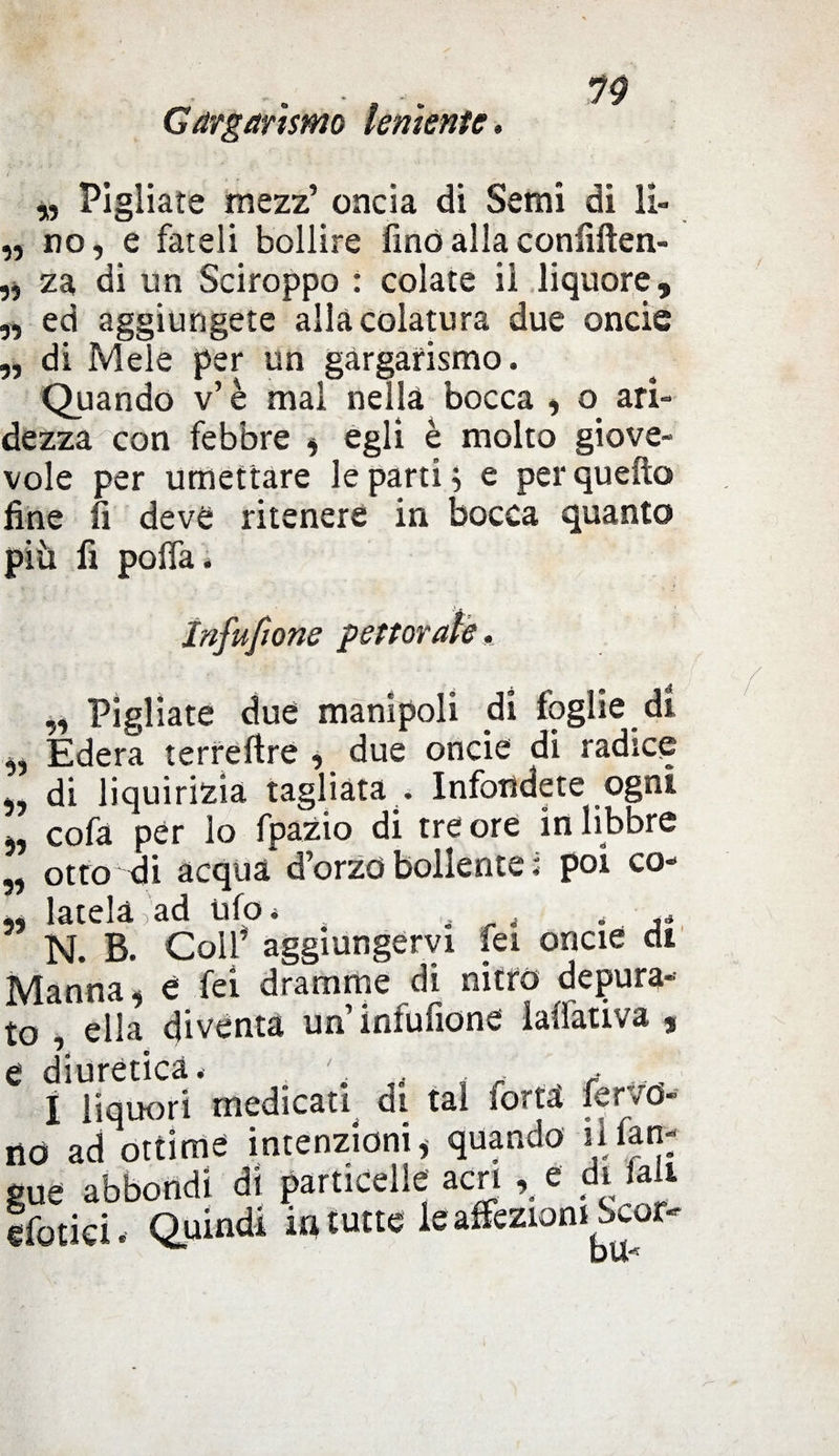 Gargarismo lenìentc. 11 H 11 11 „ Pigliate mezz’ oncia di Semi di li¬ no, e fateli bollire fino alla confluen¬ za di un Sciroppo : colate il liquore, ed aggiungete alla colatura due onde di Mele per un gargarismo. Quando v’è mal nella bocca , o ari¬ dezza con febbre , egli è molto giove¬ vole per umettare le parti ; e per quella fine lì deve ritenere in bocca quanto più fi polla. Infusone pettorale, „ Pigliate due manipoli di foglie di „ Edera terreftre , due oncie di radice „ di liquirizia tagliata . Infondete ogni *, cofa per lo fpazio di tre ore in libbre „ otto di acqua d’orzo bollente ; poi co- ,, latelà ad ufo. , . ,* N. B. Colf aggiungervi fei oncie di Manna, é fei dramme di nitro depura¬ to , ella diventa un infufione lalfativa , e diuretica. . . I liquori medicati di tal torta fettó¬ ne} ad ottime intenzioni* quando il lin¬ gue abbondi di particelle acri , e di fall efotiei. Quindi in tutte le affezioni Scor-