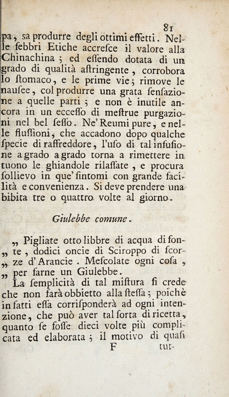 ,pa, sa produrre degli ottimi effetti. Nel¬ le febbri Etiche accrefce il valore alla Chinachina 5 ed edendo dotata di un igrado di qualità aftringente , corrobora lo ftomaco, e le prime vie; rimove le naufee, col produrre una grata fenfazio- ne a quelle parti ; e non è inutile an¬ cora in un ecceffo di meftrue purgazio¬ ni nel bel fedo. Ne’ Reumi pure, e nel¬ le fiudìoni, che accadono dopo qualche fpecie di raffreddore, Tufo di talinfufio- ne a grado a grado torna a rimettere in tuono le ghiandole riladate , e procura follievo in que’ fintomi con grande faci¬ lità e convenienza. Si deve prendere una bibita tre o quattro volte al giorno. Giulebbe comune. „ Pigliate otto libbre di acqua di fon- „ te , dodici oncie di Sciroppo di fcor- „ ze d’Arancie . Mefcolate ogni cofa , „ per farne un Giulebbe. La femplicità di tal miftura lì crede che non faràobbietto alla fteda; poiché infatti edà corrifponderà ad ogni inten¬ zione, che può aver tal forta di ricetta , quanto fe fode dieci volte piu compli¬ cata ed elaborata ; il motivo di quafi F tut-