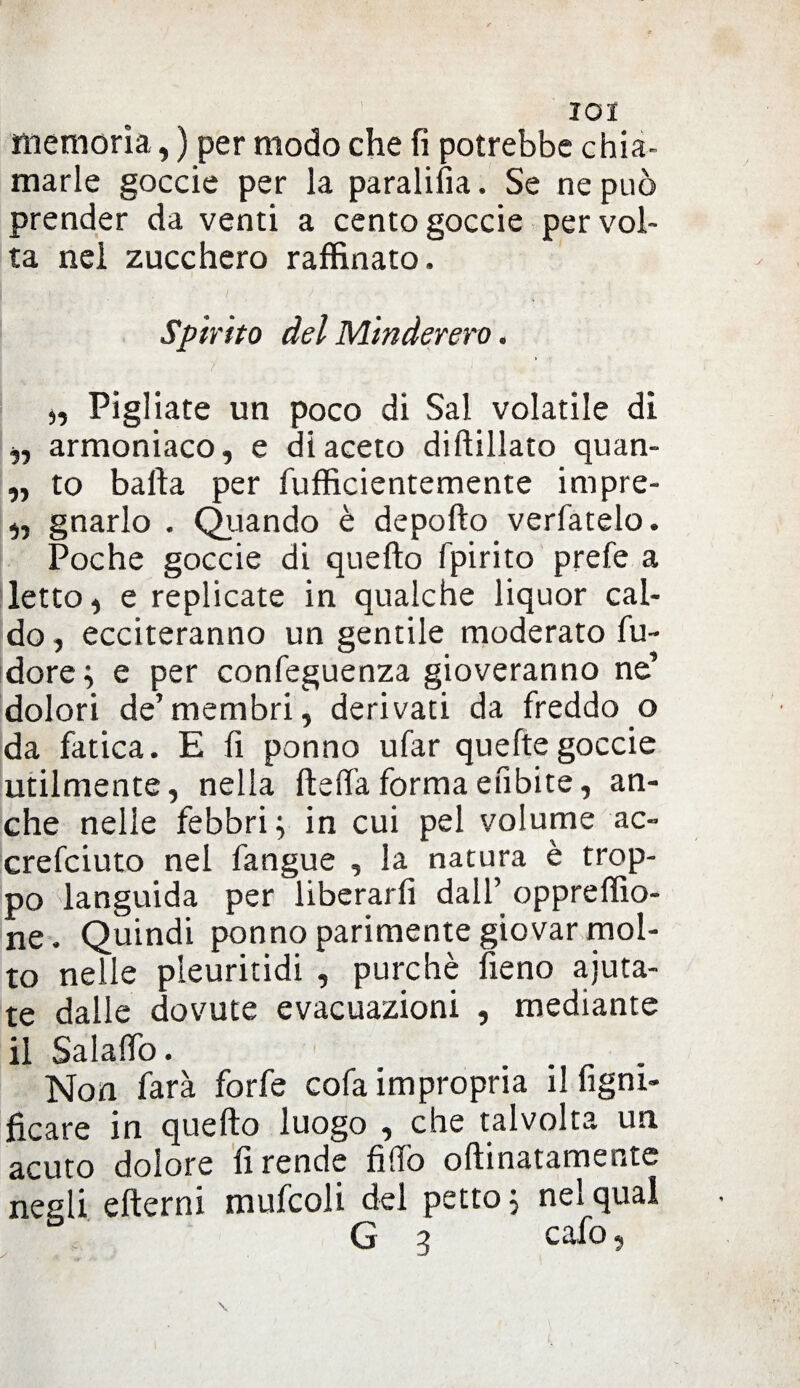 I°I memoria, ) per modo che fi potrebbe chia¬ marle goccie per la paralifia. Se ne può prender da venti a cento goccie per vol¬ ta nel zucchero raffinato. Spirito del Minderero. i ), Pigliate un poco di Sai volatile dì „ armoniaco, e di aceto diftillato quan- „ to balla per fufficientemente impre- „ gnarlo . Quando è depollo verfatelo. Poche goccie di quello fpirito prefe a letto, e replicate in qualche liquor cal¬ do, ecciteranno un gentile moderato fu- dore; e per confeguenza gioveranno ne’ dolori de’ membri, derivati da freddo o da fatica. E li ponno ufar queftegoccie utilmente, nella fteffaformaefibite, an¬ che nelle febbri; in cui pel volume ac- crefciuto nel fangue , la natura è trop¬ po languida per liberarli dall’ oppreffio- ne. Quindi ponno parimente giovar mol¬ to nelle pleuritidi , purché fieno aiuta¬ te dalle dovute evacuazioni , mediante il Salaffo. Non farà forfè cofa impropria ilfigni- ficare in quello luogo , che talvolta un acuto dolore li rende fido oftinatamentc negli efterni mufcoli del petto; nel qual G 3 cafo, \