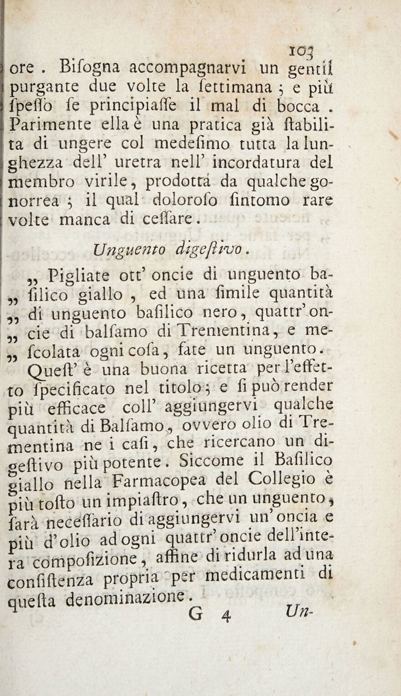 ore . Bifogna accompagnarvi un gentil purgante due volte la Tettimana ; e più fpeffò fé principiale il mal di bocca . Parimente ella è una pratica già riabili¬ ta di ungere col medefimo tutta la lun¬ ghezza dell’ uretra nell’ incordatura del membro virile, prodotta da qualche go¬ norrea ; il quai' dolorofo limonio rare volte manca di celiare. Unguento digejììvo. „ Pigliate ott’ onde di unguento ba- „ lilico giallo , ed una fìmile quantità „ di unguento bafilico nero, quattr’on- „ eie di balfamo di Trementina, e me- „ fcolata ognicofa, fate un unguento. Quell’ è una buona ricetta per l’effet¬ to fpecificato nel titolo; e fi può render più efficace coll’ aggiungervi qualche quantità di Balfamo, ovvero olio di Tre¬ mentina ne i cali, che riceicauo un di- oellivo più potente. Siccome il Bafilico giallo nella Farmacopea dei Collegio è più tolto un impiallro, che un unguento, farà necelfario di aggiungervi un’oncia e più d’olio ad ogni quattr’ oncie dell’inte¬ ra compofizione, affine di ridurla ad una confluenza propria per medicamenti di quella denominazione. 1 G 4 Un-