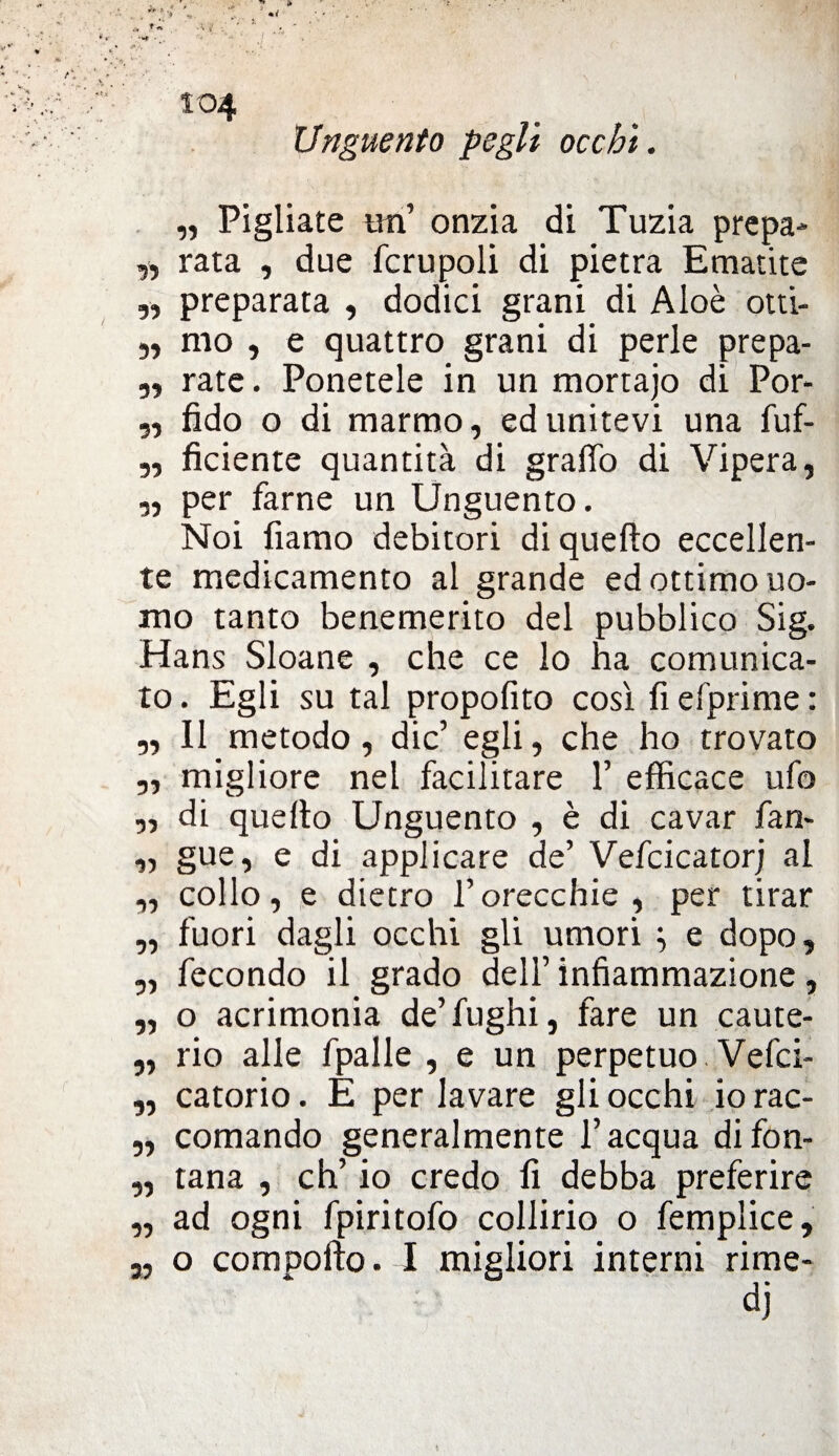 Unguento pegli occhi. „ Pigliate un’ onzia di Tuzia prepa* ,, rata , due fcrupoli di pietra Ematite „ preparata , dodici grani di Aloè otti- „ mo , e quattro grani di perle prepa- „ rate. Ponetele in un mortajo di Por- „ fido o di marmo, ed unitevi una fuf- ,, fidente quantità di graffo di Vipera, „ per farne un Unguento. Noi fiamo debitori di quefto eccellen¬ te medicamento al grande ed ottimo uo¬ mo tanto benemerito del pubblico Sig. Hans Sloane , che ce lo ha comunica¬ to . Egli su tal propofito così fi efprime : „ Il metodo, die’ egli, che ho trovato „ migliore nel facilitare 1’ efficace ufo „ di quefto Unguento , è di cavar fan- „ gue, e di applicare de’ Vefcicator; al „ collo, e dietro l’orecchie, per tirar „ fuori dagli occhi gli umori } e dopo, „ fecondo il grado dell’ infiammazione, „ o acrimonia de’fughi, fare un caute- „ rio alle fpalle , e un perpetuo Vefci- „ catorio. E per lavare gli occhi io rac- „ comando generalmente l’acqua difon- „ tana , eh’ io credo fi debba preferire „ ad ogni fpiritofo collirio o femplice, „ o comporto. I migliori interni rime-