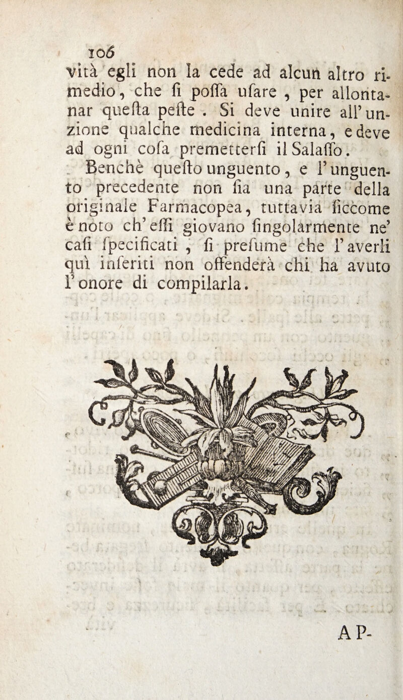 io <5 vità _ egli non la cede ad alcun altro ri¬ medio, che fi pofla ufare , per allonta¬ nar quella pelle . Si deve unire all’un¬ zione qualche medicina interna, e deve ad ogni cola premetterli il Salario. Benché quello unguento, e l’unguen¬ to precedente non fia una parte della originale Farmacopea, tuttavia liccome è noto eh’elfi giovano fingolarmente ne’ cali fpecificati , fi prefume che l’averli qui inferiti non offenderà chi ha avuto l’onore di compilarla. AP-