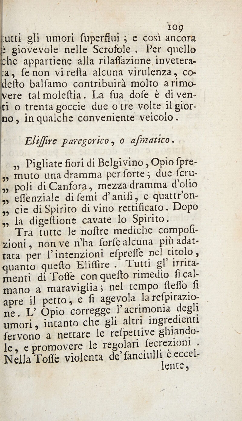 l utti gli umori fuperflui ; c così ancora j: giovevole nelle Scrofole , Per quello ::he appartiene alla rilartazione invetera¬ la, fe non vi retta alcuna virulenza, co¬ ti erto balfamo contribuirà molto a rimo¬ vere tal moleftia. La fua dofe è di ven¬ ti o trenta goccie due otre volte il gior¬ no , in qualche conveniente veicolo. TLltJftre paregorico, o afmatico. ( ' . „ Pigliate fiori di Belgivino, Opio fpre- „ muto una dramma per forte ; due fcru- „ poli di Canfora, mezza dramma dolio „ eflenziale difemi d’anifi, e quattr’on- „ eie di Spirito divino rettificato. Dopo ,, la digeftione cavate lo Spirito. Tra tutte le noftre medicne compofi- zioni, non ve n’ha forfè alcuna più adat¬ tata per l’intenzioni efpreffe nel titolo, quanto quello Eliffire . Tutti gl irrita¬ menti di Torte con quello rimedio fi cal¬ mano a maraviglia ; nel tempo fteflo fi apre il petto, e fi agevola la refpirazio- ne. L’ Opio corregge l’acrimonia degli umori, intanto che gli altri ingredienti fervono a nettare le refpettive ghiando¬ le, e promovere le regolari fecreziom , Nella Torte violenta de’ fanciulli e ecceì-