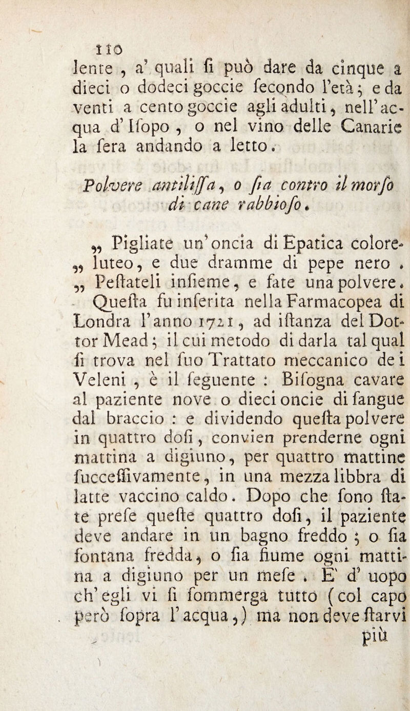 lente , a’ quali fi può dare da cinque a dieci o dodeci goccie fecondo l’età; e da venti a cento goccie agli adulti, nell’ac¬ qua d’ Uopo , o nel vino delle Canarie la fera andando a letto. Polvere cintiliffa, o fa contro ilmorfo di cane rabbiofo. „ Pigliate un’oncia di Epatica colore- „ luteo, e due dramme di pepe nero , „ Peftateli infieme, e fate una polvere» Quella fu inferita nella Farmacopea di Londra l’anno 17x1, ad idanza del Dot¬ tor Mead ; il cui metodo di darla tal qual li trova nel fuo Trattato meccanico de i Veleni , è il feguente : Bifogna cavare al paziente nove o dieci oncie difangue dal braccio : e dividendo quella polvere in quattro doli, convien prenderne ogni mattina a digiuno, per quattro mattine fuccefiìvamente, in una mezza libbra di latte vaccino caldo. Dopo che fono Ha¬ te prefe quelle quattro doli, il paziente deve andare in un bagno freddo ; o fia fontana frédda, o fia fiume ogni matti¬ na a digiuno per un mefe » E' d’ uopo ch’egli vi li fommerga tutto (col capo però fopra l’acqua,) ma non deve (larvi