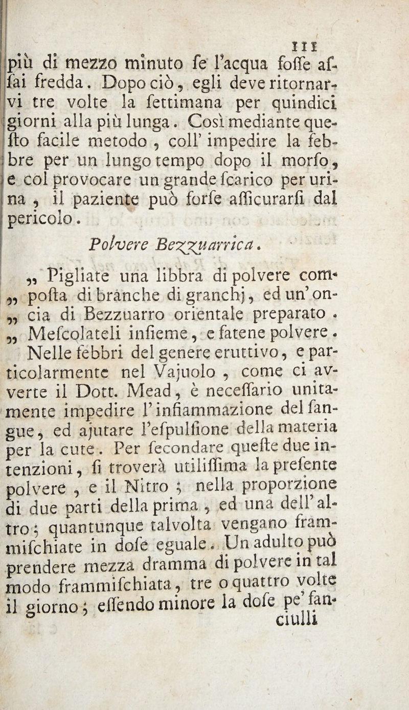 più di mezzo minuto fe l’acqua folle af¬ fai fredda. Dopo ciò, egli deve ritornar¬ vi tre volte la fettimana per quindici giorni alla più lunga. Così mediante que¬ lito facile metodo , colf impedire la feb¬ bre per un lungo tempo dopo il morfo, e col provocare un grande fcarico per uri¬ na , il paziente può forfè afficurarfi dal pericolo. Polvere Be'zjtv.areica. - „ Pigliate una libbra di polvere coni' „ polla di branche di granchi, edun’on- „ eia di Bezzuarro orientale preparato . „ Mefcolateli infieme, e fatene polvere. Nelle febbri del genere eruttivo, e par- ticolarmente nel Vajuolo , come ci av¬ verte il Dott. Mead, è neceffario unita¬ mente impedire V infiammazione delfan- gue, ed ajutare l’efpullione della materia per la cute . Per fecondare quelle due in¬ tenzioni, fi troverà utiiilfima la preferite polvere , e il Nitro ; nella proporzione di due parti della prima , ed una dell’ al¬ tro - quantunque talvolta vengano fram- mifchiate in dofe eguale. Un adulto può prendere mezza dramma di polvere in tal modo frammifehiata, tre o quattro volte il giorno; ellèndominore la dote pe lan- CI tuli