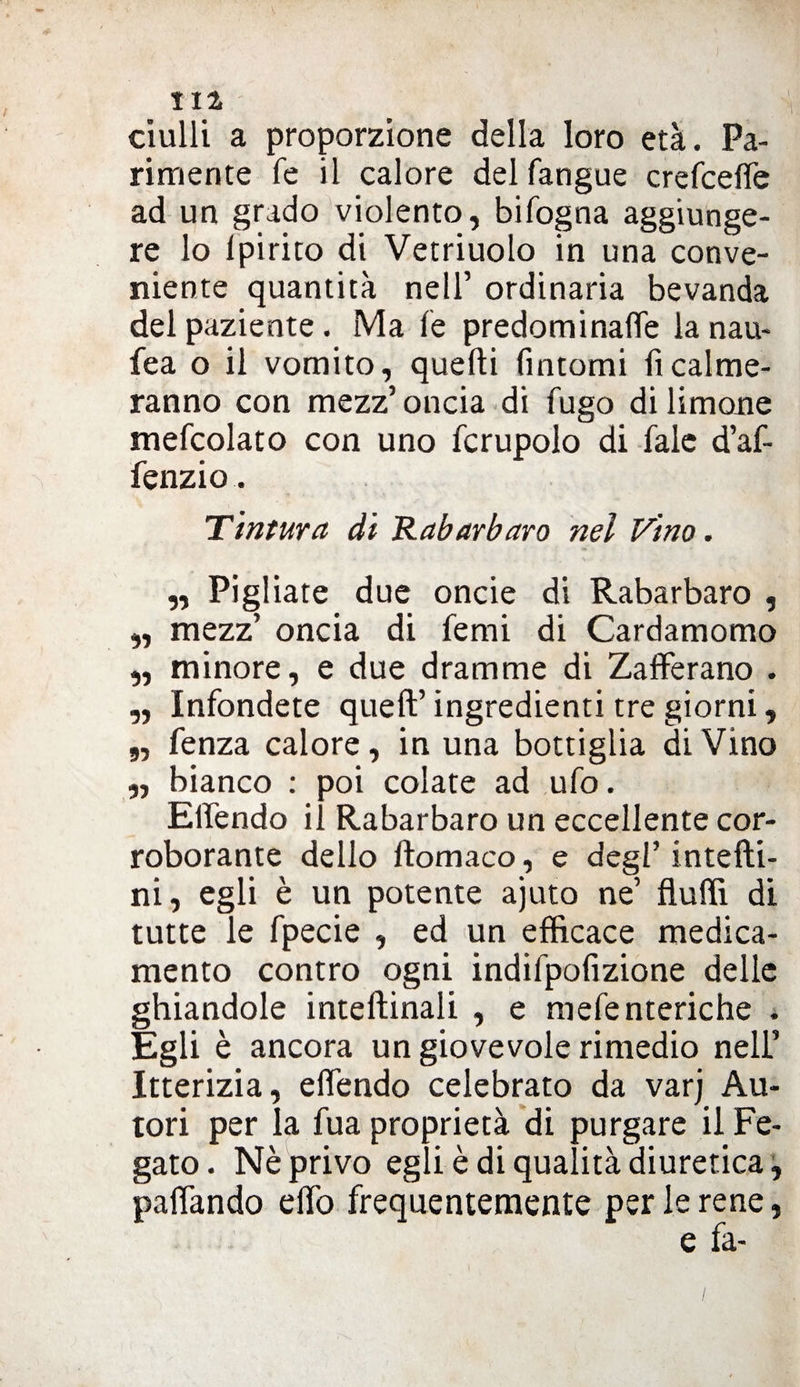 / HI ciulli a proporzione della loro età. Pa¬ rimente fé il calore delfangue crefcefle ad un grado violento, bifogna aggiunge¬ re lo Ipirito di Vetriuolo in una conve¬ niente quantità nell’ ordinaria bevanda del paziente. Ma fe predominane la nau- fea o il vomito, quelli fintomi fi calme¬ ranno con mezz’ oncia di fugo di limone mefcolato con uno fcrupolo di fiale d’af- fenzio. Tintura di Rabarbaro nel Vino. 91 11 11 91 11 ,, Pigliate due oncie di Rabarbaro , mezz’ oncia di fiemi di Cardamomo minore, e due dramme di Zafferano . Infondete queft’ ingredienti tre giorni, fenza calore, in una bottiglia di Vino bianco : poi colate ad ufo. Eifendo il Rabarbaro un eccellente cor¬ roborante dello filomaco, e degl’ intefili- ni, egli è un potente ajuto ne’ flutti di tutte le fipecie , ed un efficace medica¬ mento contro ogni indifipofizione delle ghiandole inteflinali , e mefienteriche . Egli è ancora un giovevole rimedio nell’ Itterizia, efiendo celebrato da varj Au¬ tori per la fua proprietà di purgare il Fe¬ gato. Nè privo egli è di qualità diuretica, pafifando etto frequentemente per le rene, e fa-