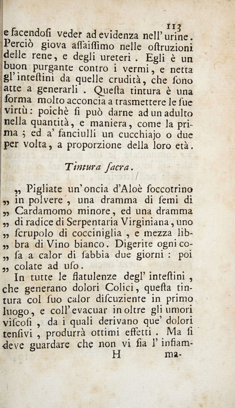 e facendoti veder ad evidenza nell’ urine. Perciò giova affaiffimo nelle oftruzioni delle rene, e degli ureteri . Egli è un buon purgante contro i vermi, e netta gl inteftini da quelle crudità, che fono atte a generarli . Quella tintura è una forma molto acconcia a trasmettere le fue virtù : poiché li può darne ad un adulto nella quantità, e maniera, come la pri¬ ma $ ed a’ fanciulli un cucchiajo o due per volta, a proporzione della loro età. Ttritura facra. ,, Pigliate un’oncia d’Aloè foccotrino „ in polvere , una dramma di femi di „ Cardamomo minore, ed una dramma „ di radice di Serpentari Virginiana, uno ,, fcrupolo di cocciniglia , e mezza lib- ,, bra di Vino bianco. Digerite ogni cc- „ fa a calor di fabbia due giorni : poi „ colate ad ufo. In tutte le flatulenze degl’ inteftini , che generano dolori Colici, quefla tin¬ tura col fuo calor difcuzienre in primo, luogo, e coll’evacuar inoltre gli umori vifcolì , da i quali derivano que’ dolori tenfivi , produrrà ottimi effetti . Ma fi deve guardare che non vi fia l’infiam- H ma-