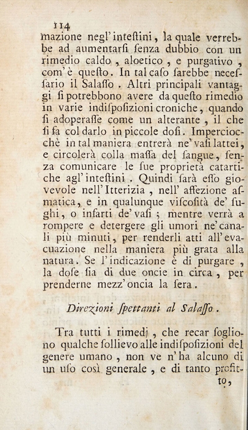 Inazione negfinteflini, la quale verreb¬ be ad aumentarli lenza dubbio con un rimedio caldo , aloetico , e purgativo , conf è quello. In tal calo farebbe necef- fario il Salaffo . Altri principali vantag¬ gi fi potrebbono avere da quello rimedio in varie indifpofizioni croniche, quando fi adoperane come un alterante , il che li fa col darlo in piccole dofi. Impercioc¬ ché in tal maniera entrerà ne’ vafi lattei, e circolerà colla malfa del fangue, fen- za comunicare le fue proprietà catarti¬ che agfintellini . Quindi farà elfo gio¬ vevole nell’ Itterizia , nell’ affezione af- matica, e in qualunque vifcofità de’ fu¬ ghi , o infarti de’ vali ; mentre verrà a rompere e detergere gli umori ne’cana¬ li più minuti, per renderli atti all’eva¬ cuazione nella maniera più grata alla natura. Se f indicazione è di purgare , la dofe lia di due oncie in circa , per prenderne mezz’ oncia la fera. Direzioni fpettantì al Salaffo . Tra tutti i rimedi , che recar foglio- no qualche follievo alle indifpofizioni del genere umano , non ve n’ ha alcuno di un ufo così generale , e di tanto prefìt¬ to,