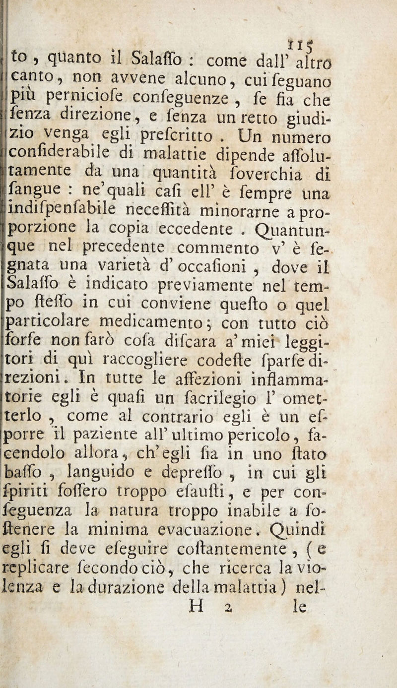 tie to , quanto il Salaflò : come dall’ altro canto, non avvene alcuno, cuifeguano più perniciofe confeguenze , fe fia che fenza direzione, e lenza un retto giudi¬ zio venga egli prefcritto . Un numero conliderabile di malattie dipende alfolu- tamente da una quantità foverchia di i fangue : ne’quali cali eli’ è Tempre una indifpenfabile neceffità minorarne a pro¬ porzione la copia eccedente . Quantun¬ que nel precedente commento v’ è fe-. ignata una varietà d’ occaiìoni , dove il Salalfo è indicato previamente nel tem¬ po lidio in cui conviene quello o quel particolare medicamento ; con tutto ciò forfè non farò colà difcara a’miei leggi¬ tori di qui raccogliere codelle fparfe di¬ rezioni , In tutte le affezioni infiamma¬ torie egli è quafi un facrilegio f omet¬ terlo , come al contrario egli è un ef- porre il paziente all’ultimo pericolo, fa¬ cendolo allora, ch’egli fia in uno flato baffo , languido e deprelfo , in cui gli fpiriti fodero troppo efaufti, e per con- feguenza la natura troppo inabile a fo- ftenere la minima evacuazione. Quindi egli fi deve efeguire collantemente, ( e replicare fecondociò, che ricerca la vio¬ lenza e ladurazione della malattia) nel- H a le