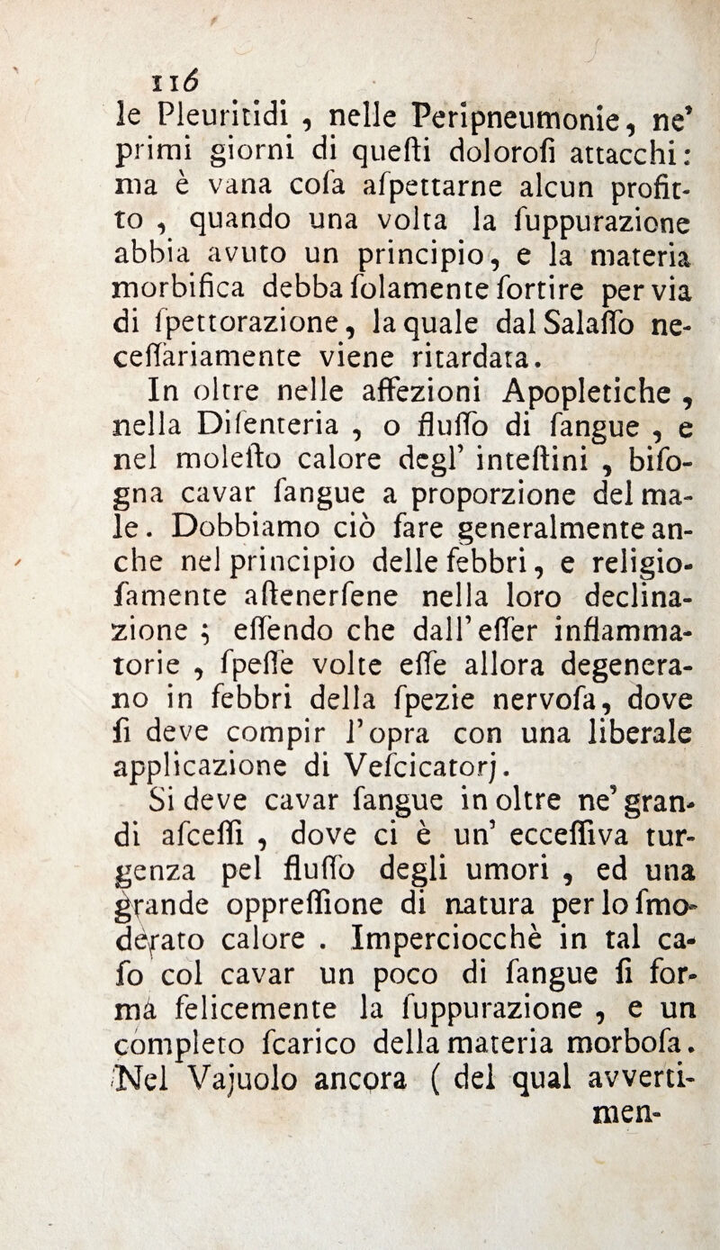 le Pleuritidi , nelle Peripneumonie, ne’ primi giorni di quelli dolorofi attacchi: ma è vana cola afpettarne alcun profit¬ to , quando una volta la fuppurazione abbia avuto un principio, e la materia morbifica debbafolamentefortire pervia di fpettorazione, la quale dalSalaffo ne- ceffàriamente viene ritardata. In oltre nelle affezioni Apopletiche , nella Di (enteria , o fluffo di fangue , e nel molefto calore degl’ intellini , bifo¬ gna cavar fangue a proporzione del ma¬ le. Dobbiamo ciò fare generalmente an¬ che nel principio delle febbri, e religio- famente aftenerfene nella loro declina¬ zione ; effóndo che dall’effer infiamma¬ torie , fpeflè volte effe allora degenera¬ no in febbri della fpezie nervofa, dove fi deve compir l’opra con una liberale applicazione di Veicicator;. Si deve cavar fangue in oltre ne’ gran¬ di afcefll , dove ci è un’ ecceflìva tur- genza pel fluffo degli umori , ed una grande oppreflìone di natura per lo fino- defato calore . Imperciocché in tal ca- fo col cavar un poco di fangue fi for- ma felicemente la fuppurazione , e un completo fcarico della materia morbofa. Nel Vaiuolo ancora ( del qual avverti- men-
