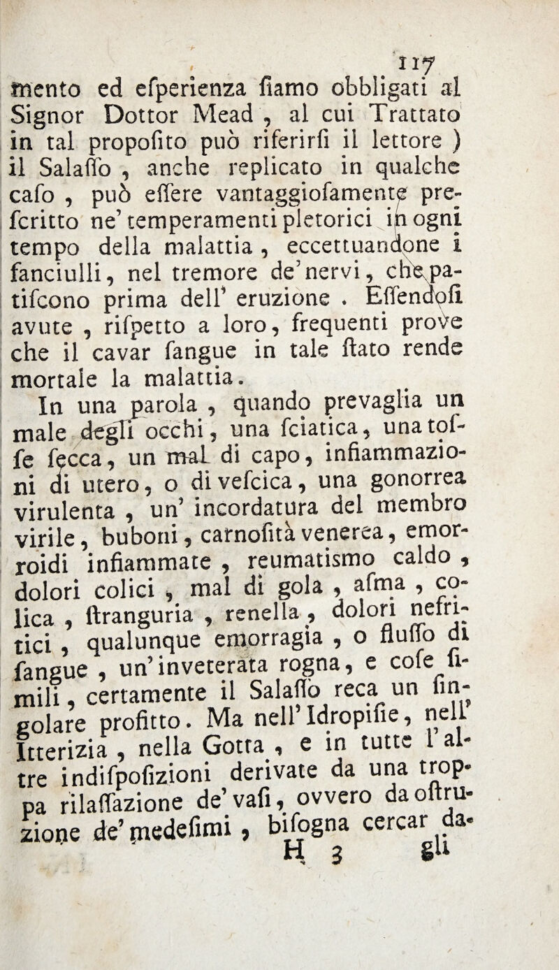 mento ed efperienza fiamo obbligati al Signor Dottor Mead , al cui Trattato in tal propolito può riferirli il lettore ) il Salaflo , anche replicato in qualche cafo , può effe re vantaggiofamente pre- fcritto ne’temperamenti pletorici ifiogni tempo della malattia , eccettuandone i fanciulli, nel tremore de’nervi, chepa- tifcono prima dell’ eruzione . Eflendofì avute , rifpetto a loro, frequenti prove che il cavar fangue in tale flato rende mortale la malattia. In una parola , quando prevaglia un male degli occhi, una fciatica, unatol- fe fecca, un mai di capo, infiammazio¬ ni di utero, o divefcica, una gonorrea virulenta , un’ incordatura del membro virile, buboni, carnofitàvenerea, emor¬ roidi infiammate , reumatismo caldo , dolori colici , mal dì gola , afma , co¬ lica , ftranguria , renella , dolori nefri¬ tici , qualunque emorragia , o flutto di fangue , un’inveterata rogna, e cote li¬ mili , certamente il Salaflo reca un fin- gelare profitto. Ma nell Idropifie? nell Itterizia , nella Gotta , e in tutte l al- tre indifpofizioni derivate da una trop- pa rilaflazione de’vafi, ovvero daoftm- zione ie’medefimi , bifogna cercar da. H 3 gu