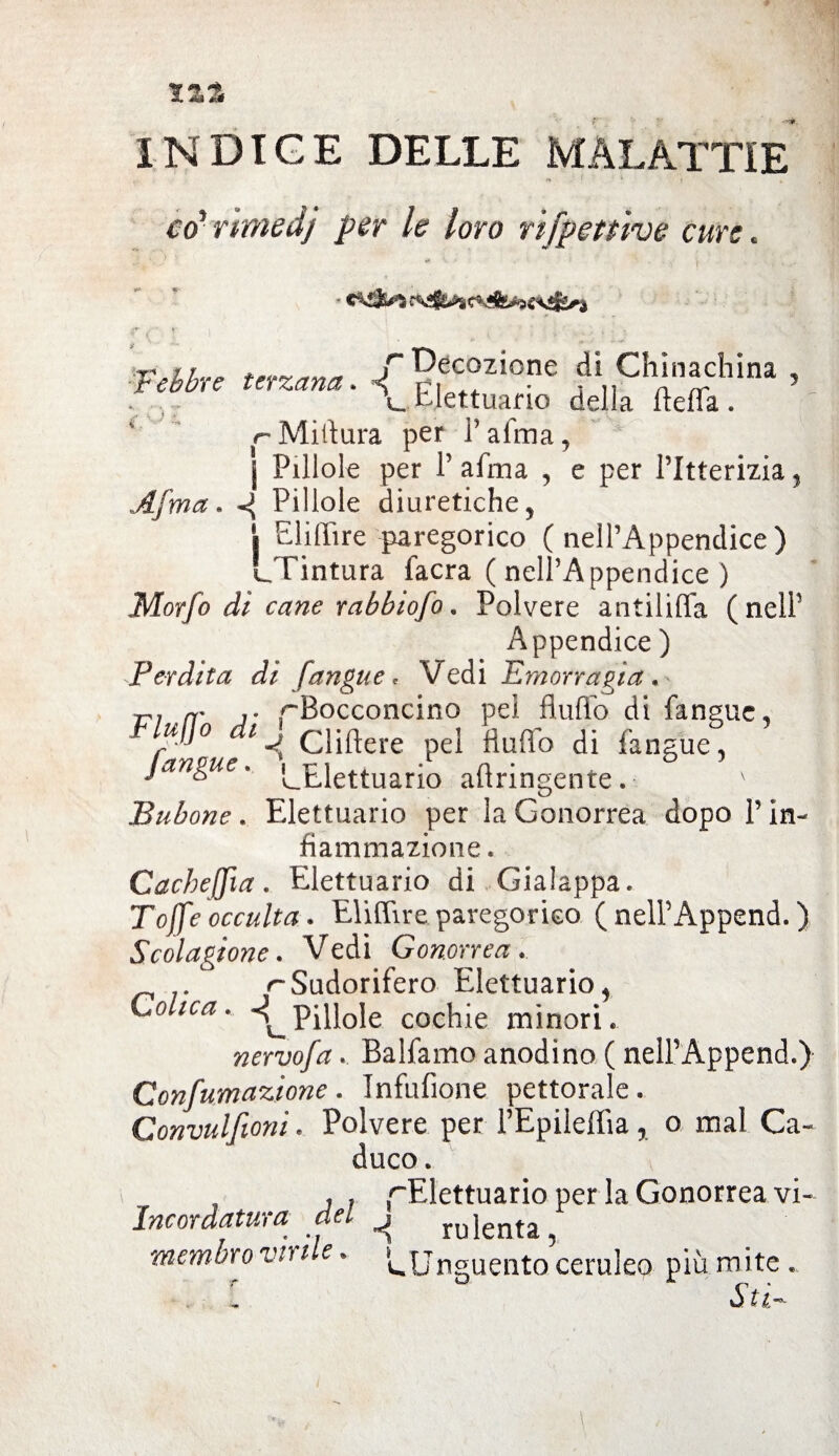 tzz INDICE DELLE MALATTIE co' rtmedj per le loro rifpettive cure. :rjr /“Decozione dì Chinachina , r ebbre terzana, • ^ Elettuano della ftefla. r-Miilura per Palma, j Pillole per P alma , e per l’Itterizia, Afma. «g Pillole diuretiche, | ElilTire paregorico (nell’Appendice) [.Tintura facra ( nell’Appendice ) Morfo di cane rahbiofo. Polvere antiliffa (nelP Appendice ) Perdita di [angue * Vedi Emorragia. rj n' r ^Bocconcino pei flufib di fanguc, p]° 1 ^ elidere pel fluflo di fangue, [angue, ^Elettuario aftringente. \ Bubone . Elettuario per la Gonorrea dopo P in¬ fiammazione . Cacheffia. Elettuario di Gialappa. Tojfe occulta. Eliffire paregorico ( nell’Append. ) Segagione. Vedi Gonorrea. . ^Sudorifero Elettuario, Colica. Pillole cochie minori. nervofa. Balfamo anodino ( nelPAppend.) Confumazione. Infufione pettorale. Gonvulfioni. Polvere per l’Epileffia% o mal Ca¬ duco . . . r'Elett:uarì0 Per la Gonorrea vi- Incordatura del ^ rujenta, membro viu e. L,Unguento ceruleo più mite .. Si