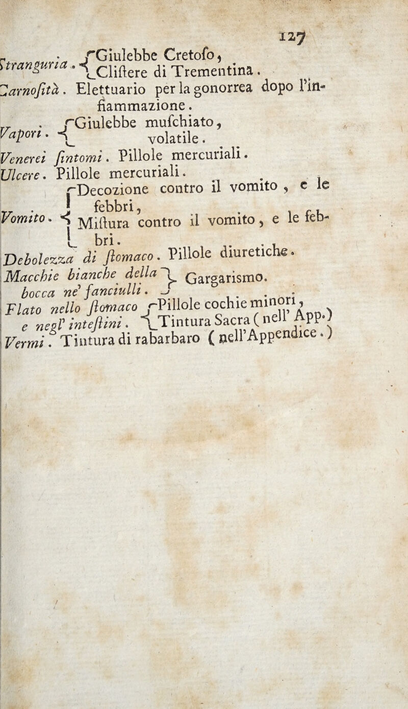 12? r • /Giulebbe Cretofo, !tranguna . -*_cliflere di Trementina . Harnofità. Elettuario per la gonorrea dopo Pin- fìammazione. r_ . /Giulebbe mufchiato, Vapori. volatile. Venerei fintomi. Pillole mercuriali. Ulcere. Pillole mercuriali. . (Decozione contro il vomito , c le „ . j febbri, , , Vomito. «j iyj(dura contro il vomito, e le ieb- bri. Debolezza di ftomaco. Pillole diuretiche. Macchie bianche della ”ì Gargarismo. bocca né1 fanciulli. -> . - Flato nello ftomaco -Pillole cochie minori, e neol' inteftini. \Tmtura Sacra ( neh AppO Vermi f Tintura di rabarbaro ( nell’Appendice. )