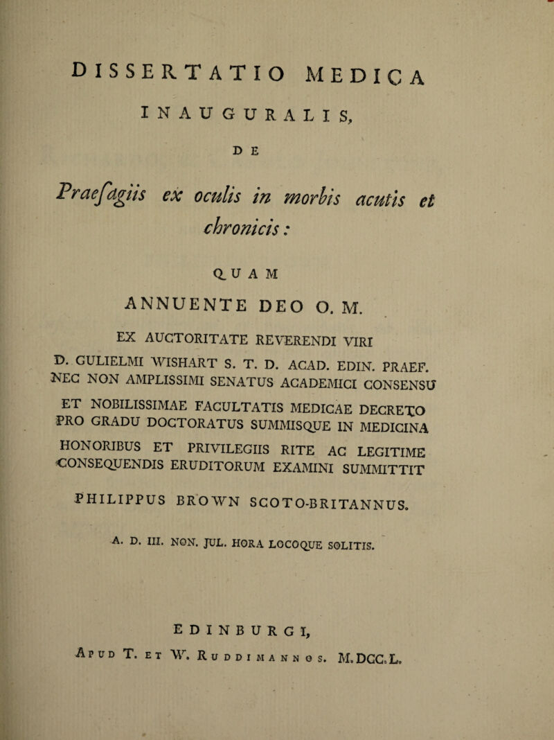 INAUGURA LIS, D E Fraefdgus ex oculis in morbis acutis et chronicis: 0. u A M ANNUENTE DEO O. M. EX AUCTORITATE REVERENDI VIRI D. GULIELMI WISHART S. T. D. ACAD. EDIN. PRAEF. KEG NON AMPLISSIMI SENATUS ACADEMICI CONSENSU ET NOBILISSIMAE FACULTATIS MEDICAE DECREXO PRO GRADU DOCTORATUS SUMMISQUE IN MEDICINA HONORIBUS ET PRIVILEGIIS RITE AC LEGITIME CONSEQUENDIS ERUDITORUM EXAMINI SUMMITTIT PHILIPPUS BROAVN SCOTO-BRITANNUS, A. D. III. NON. JUL. HORA LOCOQUE SOLITIS. edinburgi. Apud T. et W. R u d d i m a n n g s. M.DGC.L.