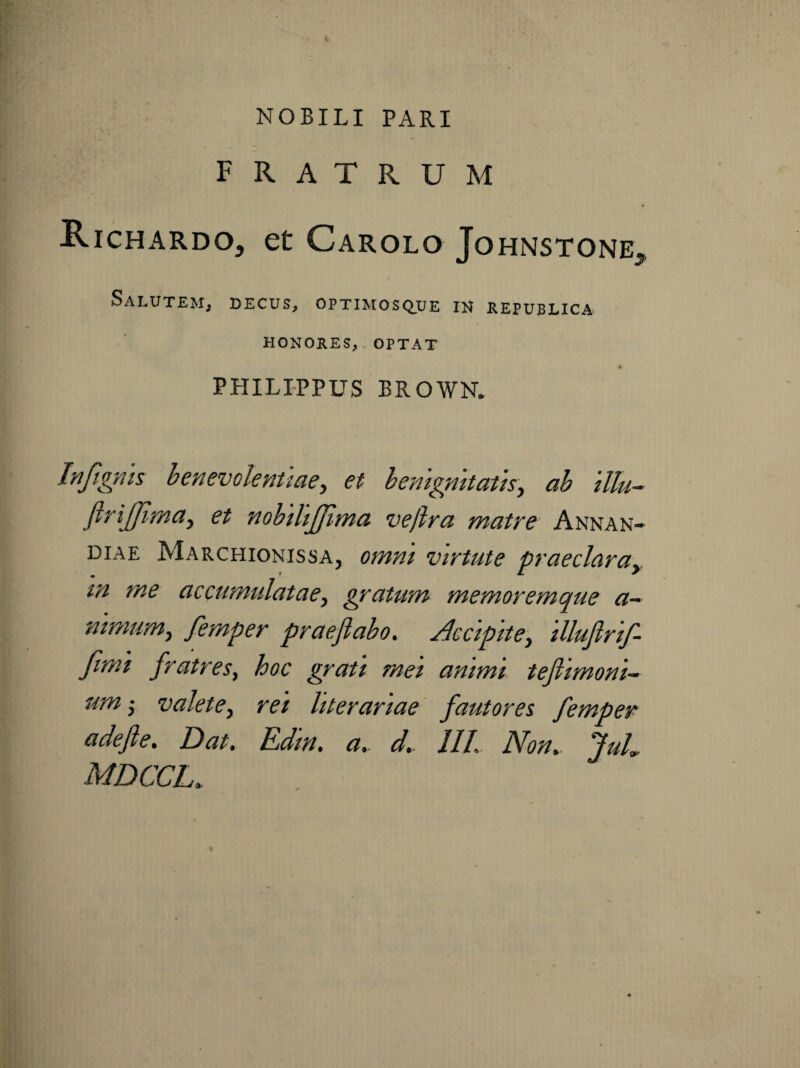 NOBILI PARI fratrum Richardo, et Carolo Johnstone, Salutem, decus, optimosque ih republica HONORES, . OPTAT PPIILIPPUS BROWN. Ifijigfiis henevolenuae, et hemgmtatk, ah ilk~ JiriJJima, et nobthjjima vellra matre Annan- DIAE Marchionissa, omnt virtute praeclarUy in me accumulatae^ gratum memoremque a~ mmum^ femper praefiabo. Accipite^ Ulufirif- fimt fratres, hoc grati mei animi tejiimonk umi valete, rei hterariae' fautores femper adefie. Dat. Edin. a. d.. IIL Non.. JuL MDCCL.