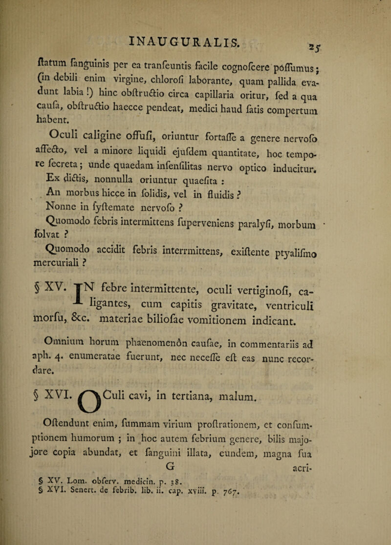 natum fangulnls per ea tranfeiintls facile cognofcere pojGTumus j (in debili enim virgine, chlorofi laborante, quam pallida eva¬ dunt labia !) hinc obftru^lio circa capillaria oritur, fed a qua caufa, obflrudio haecce pendeat, medici haud fatis compertum habent. Oculi caligine offufi, oriuntur fbrtafle a genere nervofb affero, vel a minore liquidi ejufdem quantitate, hoc tempo¬ re fecreta; unde quaedam infenfilitas nervo optico inducitur. Ex diflis, nonnulla oriuntur quaefita : An morbus hicce in folidis, vel in fluidis ? Nonne in fyftemate nervofo ^ Quomodo febris intermittens fuperveniens paralyfi, morbum ‘ folvat ? Quomodo accidit febris interrmittens, exiftente ptyalifmo mercuriali ? § XV. TN febre intermittente, oculi vertlglnofi, ca- A ligantes, cum capitis gravitate, ventriculi morfu, 8cc. materiae biliofae vomitionem indicant. Omnium horum phaenomenon caufae, in commentariis ad aph. q.. enumeratae fuerunt, nec necefle efl eas nunc recor¬ dare. § XVI. ^^Culi cavi, in tertiana, malum. Oflendunt enim, fummam virium proflrationem, et confum- ptionem humorum ; in ^hoc autem febrium genere, bilis majo- jore copia abundat, et fanguini illata, eundem, magna fua G § XV. Lom. obferv. medicin. p. 38. acri-